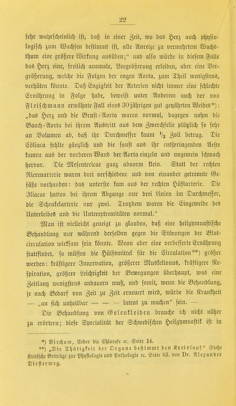 [elir lt)al)rfd)cintid) i[t, ba^ in einer ^dt, m baS ^erj and) pf)l)fio= togifd) äum SBac^fen bcftinimt i[t, aüe SInreije ju üenuel)rtem 3Bad)S= t^unt eine größere Sirfuntj angilben; nnb atfo mürbe in biefem goUc ba§ §erj eine, freitid) anomate, ^Jergrö^ernng erleiben, aber eine 5öer* gröjiernng, meiere bie i^otgen ber engen lorta, jum %[jül (tienigftenS, üerl)üten fönnte. Da^ (Sngigfeit ber Slrterien mä)t immer eine [d)Icd)tc Srnä^rnng in gotge ^abe, beWeift unter Slnberem auc^ ber tion ^$teif ermann enr)äf)nte i^aü eine§ SOjäljrigen gut genährten SöeibeS*): „bag §erä unb bie S3ruft*2lorta waren normal, bagegcn na^m bic :33ancf)''2lorta bei i{)xm SluStritt au« bem 3™ei^[etle plö^tid) [o fe[)r an 35otnmen ab, baB it)r Durd)me[[er faum /2 3°^ betrug. I^ic SöUaca fel)tte gänsüd) unb bie [onft au8 it)r entfpringenben 3te[te famen au8 ber oorberen Söanb ber Slorta einzeln unb ungemein [d)n)ac^ tierbor. X)ie aJJefentericae ganj abnorm ftein. (Statt ber red)tcn Sfiierenarterie waren brci öerfc^iebeue unb öon einanber getrennte ®e= fö§e üort}anben: baö unterfte fam au8 ber red)ten §üftarterie. !Dic 3tiacae l)atten bei ii)rem Slbgange nur brei ßinien im ©urdimcffer, bie @d)enfetarterie nur jttiei. S^rot^bem ttaren bie (Singeweibe bc§ Unterleibe« unb bie Unterejrtremitöten normal. S!)ian i[t oieüeid)t geneigt ju glauben, ba§ eine ]^ei(gt)mna[tifd)e ©et)anbtung nur wäfjrenb berfelbcn gegen bie ©törnngcn ber S^lut-- circulation wirffam fein fönnte. 2öenn aber eine berbcffertc @rnä[)rnng ftattfinbet, fo mü[fen bie §ü(f8mittel für bie Slrcnlation**) gvöBcr »erben: fräftigere 3nnerüation, größerer 2JJu§Mtonu8, fräftigcrc 9ic^ f^iration, größere Öei^tigfeit ber S^ewegungen überljaupt, waö eine 3etttang wenigftcnS anbauern muji, unb fomit, wenn bie ©cl)anb(ung, je nac^ iöebarf tjon Beit ju 3eit erneuert wirb, würbe bie ^ranttjeit — „an fid) unl)eitbar latent ju mad)cn fein. — ®ie S3el)anbtung üon ®den!leiben brandje id) nidjt nöl)cr ju erörtern; biefe ©peciatität ber @d)webifd)en §ci(gl)mnaftit ift in *) SSirdjott), Uebcr bie S^Iorofe zc. ©citc 14. **) „®tc Sfiätiglctt bev Organe beflimmt bcii Ärctstauf. ©ic^e Äfttifd)«: 33eiträgc jur <p§l)rtotogte unb «pattjotogic jc. ©cite 63. üon Dr. «tcfanbcr ©tcfterwcg.