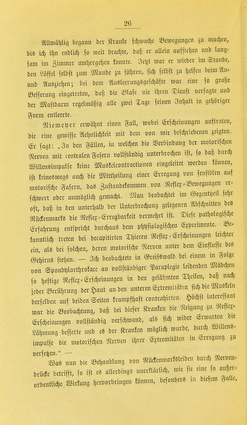 2lllmäl)Ü9 begann bcu leranfc \ä)m6.)t «öcwcgunöcn ju mad)cn, bi« td) it)n enbtid) fo weit brad)te, baß er aüein auf[tct)cn unb lang^ im im Bimmer mnt)erget)en tonnte, war er wiebcr im ©tonbc, bcn Söffet fetbft jum 9Jinnbe ju füfiren, fid) felbft f)elfen beim 5In* unb SluSäieticn; bei bem mi«tccning8gefd)äfte war eine fo gro^e ©efferung eingetreten, ba^ bie iölafe nie i^ren !Dienft üerfagtc unb ber aJiaftbarm regelmäßig aüe jwei 5:age feinen Su^att in gehöriger gorm entteerte. ?niemel)er erwät)nt einen ga«, wobei @rfd)einungen auftraten, bie eine gewiffe 9tet)ntic^tcit mit bem oon mir befd)riebenen zeigten. @r fagt: „3n ben ^äüen, in wetd)en bie SSerbinbung ber motorifc^eu SRzxmx mit centraten Däfern oottftänbig unterbrodien ift, fo baß burd) 2öitlen8imputfe feine 9Jiu8fetcontractionen eingeteitet werben fönnen, ift feinesweg« aud) bie 3Wittt)eitung einer Erregung üon fenfibtcn auf niotorifc^e Safern, baö Buftanbefommen öon ^Refler-Sc^egungen er> fc^wert ober unmöglich 9emad)t. ^xx beobad)tet im ©egentgeit fet)r oft baß in ben unterhalb ber Unterbred)ung gelegenen 2tbfd)nitten beS 9tü(Ienmar!§ bie 9iefte^^@rregbar!eit üerme^rt ift. ©iefe ^Dat^otogifc^e (Erfahrung entfpric^t burd)auS bem )3^i)fiotogifd)en ©j^erimentc. Sc fanntlic^ treten bei becapitirten Stiieren aiefter-^Srfc^einungen teic^ter ein, at8 bei fotc^en, bereu motorifc^e ^eruen unter bem ©inftuffc bcö ®et)irnö ftet)en. - m beobad)tete in ©reiföwatb bei einem in gotgc oon @ponbt)tartt)ro!ace an tioüftänblger ^araptegie teibenben 9^Hbd)en fo fieftige 9?eftej;*@rfc^einungeu in ben getäbmten 2;t)eitcn, baß nad) jeber Serü^rung berJpaut an ben unteren g^tremltäten fid, bie 3)hiSfetn berfetbcn auf belben ©eiten frampft)aft coutral)irten. §öd}lt intcreffant war bie S3eobac^tung, baß bei biefer brauten bie ^J^eigung jn 9JefIe^* (Srfc^einunqen «ollftänbig uerfd)Wanb, atS fic^ «iber (Erwarten bte öähmung befferte unb e8 ber grauten mögti(^ wnrbc, burd, SBiüenS-^ imputfe bie motorifd,en 9^er«en it,rer @j:tremitäten in Erregung tierfeläen. — . , . SBaS nnn bie «e^aubtung öon 9?ü(fennmrMeibcn burd, ^leröen* brlieee betrifft, fo ift eS atterbtugö unerftärtid,, wie fie eine fo außer, orbenttidje SBirfung l,erüorbringen tonnen, befonberS in biefem gaüe,