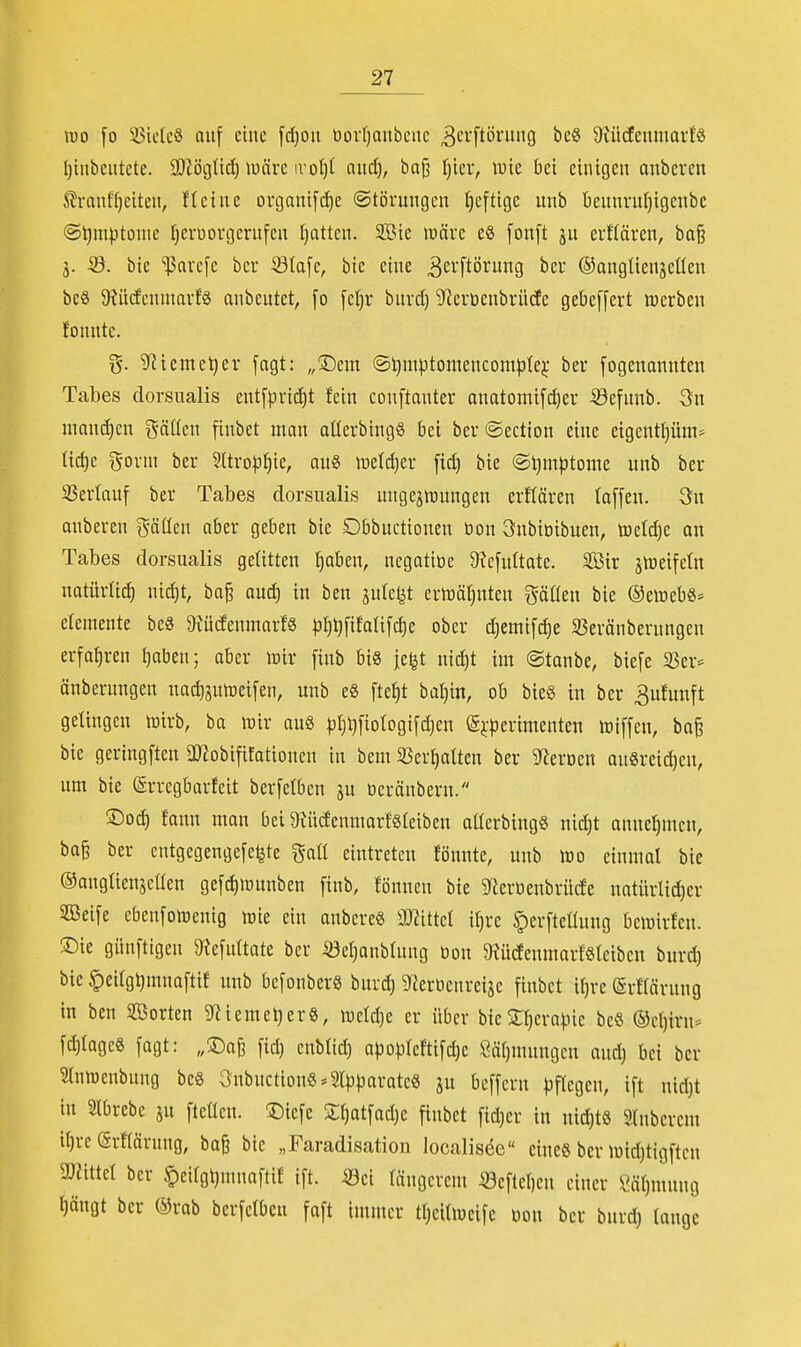 m fo 33ietcö auf eine fd)Ou üovf)aubenc ^ci'ftöi'U'iG beS 9?ücfenmail8 l)tnbciitete. 3)Zöijttc!) luäre irotjt aiid), baj3 t)iei*, wie bei einigen onbercn Slranffjciten, fleinc oi-gani[d)e (Störungen heftige unb öennru^igcnbc (S^m).itonic Ijerüorgerufeu I)attcu. 2Bie luävc eS [onft ju eiKärcn, ba§ ä- 53. bic '$avc[c bcr Sta[e, bie eine 3e'-'ftöi*ung ber ©anglienjeüen beS $Kiltfcnumrf§ anbeutet, [o [cf)v bnrd) S^ertienbrüde gebeffert werben fonnte. g. 9]ieme^er [agt: „!©em ©Ijmptomencomplej; ber fogenonnten Tabes dorsualis ent[pri(ä)t fein conftanter onatomifc^er ^efunb. Qu manchen gädcn finbet man aüerbingö bei ber@ection eine eigentl)üm* ttd)e gorni ber 5Üro^)f)ie, au8 welcfier [i^ bie @^m|)tome unb ber sßerlauf ber Tabes dorsualis ungezwungen erflären (a[[en. 3n anberen gäden aber geben bie Dbbuctionen bon Qnbioibuen, tDetd)e an Tabes dorsualis geUtten I)aben, ncgatiöe 9ic[uttate. SÖir jweifetn natürlid) ni(^t, ba^ aud) in ben julel^t erwähnten gäden bie ©ewebS» etemente beä 9xüdenmarf8 pl)lj[ifali[d)e ober djemifc^e 33eränberungen erfahren Ijoben; aber wir [inb bis je^t uic^t im ©tanbe, biefe 35er^ änberungen na%twei[en, unb e8 fte^t ba^in, ob bie§ in ber 3ufunft gelingen wirb, ba wir au8 |3l}l)fiorogi[d)en @j:|3erimenten wiffen, ba§ bie geringften OJiobififationen in bem 33er^atten ber 9^eroen an8reid)en, um bie Srregbarfeit berfelben ju oerönberu. ®oc^ fann man bei ^RüdenmarfSteiben atterbingS nid)t annehmen, ba§ ber entgegengefe^te r^atL eintreten fönnte, unb Wo einmal bie ©angUenseden ge[d)wunben finb, fönnen bie 5nertienbrü(fe natürtid)er 2ßei[e cben[owenig wie ein anbereö mutd i^re ^erfteüung bewirfen. ®ie günftigeu ^efuttate ber iöer^onbtung öon 9Jü(fenmartSleibeu bnrd) bic |)ei(gl)mna[tif unb befonberS burd) g^erDenreije finbct i^re @rf(ärung in ben Sorten 9^iemel)er8, wcld)e er über bicSr)era|.ne beS ®cl)irn* [d)tagc8 fagt: „'^a^ [id) cnbtid) a)30)D(em[d)e 8öf)mungcn and) bei bcr 3Inwcubung beß 3nbnction§*2lpporate8 ju bcffcru pflegen, ift nidjt in Slbrebe jn fteüen. '5)icfe Stjatfadjc finbct fidjer in nid)t8 ainbcrcm if)re erflärung, ba§ bic „Faradisation localiscie eines bcr Wid)tigften ajJittet ber §ei(gl)nniaftif ift. m tängcrcm öeftet)en einer Öätjmung t)ängt ber ®rab berfctbeu faft immer tljcitwcife Don bcr bnrd) tauge