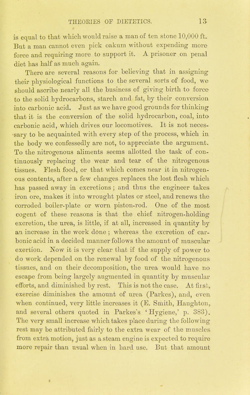 is equal to that which would raise a man of ten stone 10,000 ft. But a man cannot even pick oakum without expending more force and requiring more to support it. A prisoner on penal diet has half as much again. There are several reasons for believing that in assigning their physiological functions to the several sorts of food, we should ascribe nearly all the business of giving birth to force to the solid hydrocarbons, starch and fat, by their conversion into carbonic acid. Just as we have good grounds for thinking that it is the conversion of the solid hydrocarbon, coal, into^ carbonic acid, which drives our locomotives. It is not neces- sary to be acquainted with every step of the process, which in the body we confessedly are not, to appreciate the argument. To the nitrosrenous aliments seems allotted the task of con- tinuously replacing the wear and tear of the nitrogenous tissues. Flesh food, or that which comes near it in nitrogen- ous contents, after a few changes replaces the lost flesh which, has passed away in excretions; and thus the engineer takes r- iron ore, makes it into wrought plates or steel, and renews the corroded boiler-plate or worn piston-rod. One of the most cogent of these reasons is that the chief nitrogen-holding excretion, the urea, is little, if at all, increased in quantity by an increase in the work done ; whereas the excretion of car- bonic acid in a decided manner follows the amount of muscular exertion. JSTow it is very clear that if the supply of power to do work depended on the renewal by food of the nitrogenous tissues, and on their decomposition, the urea would have no escape from being largely augmented in quantity by muscular efforts, and diminished by rest. This is not the case. At first,, exercise diminishes the amount of urea (Parkes), and, even when continued, very little increases it (E. Smith, Haughton, and several others quoted in Parkes's 'Hygiene,' p. 383). The very small increase which takes place during the following rest may be attributed fairly to the extra wear of the muscles from extra motion, just as a steam engine is expected to require more repair than usual when in hard use. But that amount
