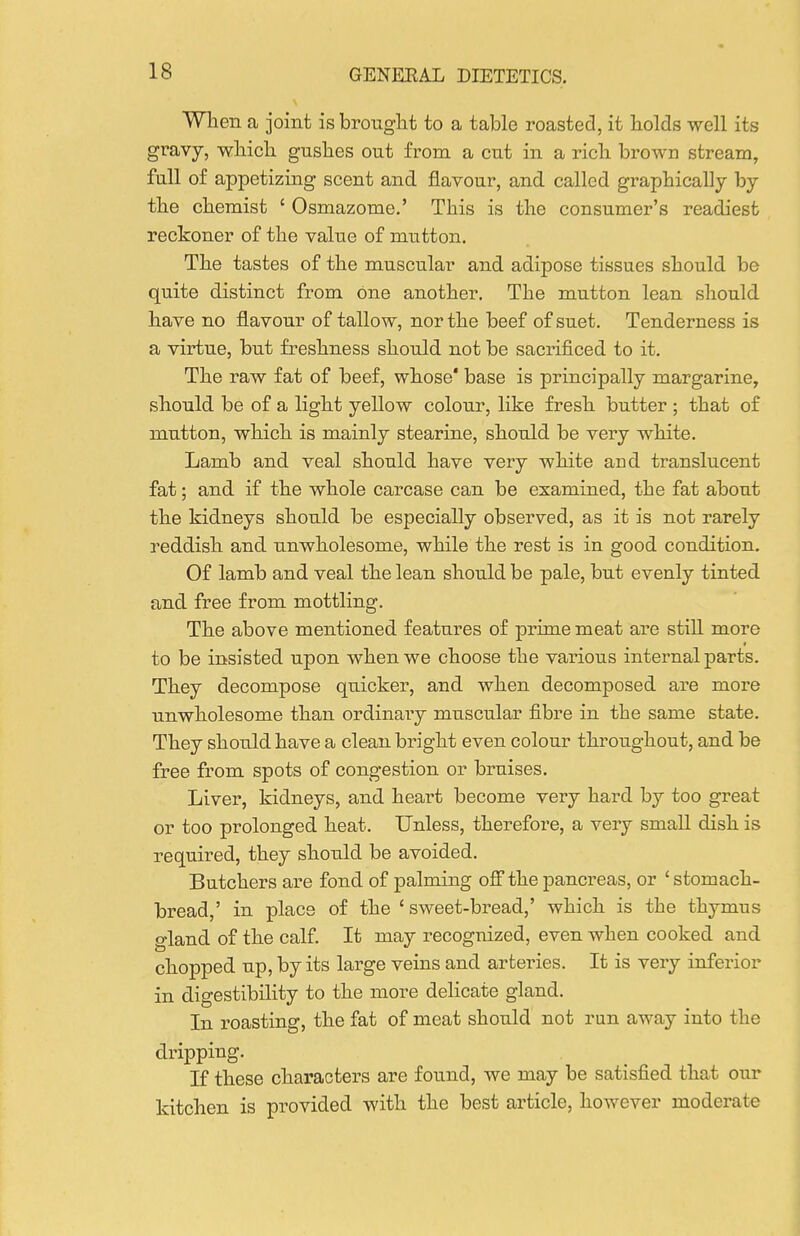 When a joint isbronght to a table roasted, it holds well its gravy, which, gushes out from a cut in a rich brown stream, full of appetizing scent and flavour, and called graphically by the chemist ' Osmazome.' This is the consumer's readiest reckoner of the value of mutton. The tastes of the muscular and adipose tissues should be quite distinct from one another. The mutton lean should have no flavour of tallow, nor the beef of suet. Tenderness is a virtue, but freshness should not be sacrificed to it. The raw fat of beef, whose' base is principally margarine, should be of a light yellow colour, like fresh butter ; that of mutton, which is mainly stearine, should be very white. Lamb and veal should have very white and translucent fat; and if the whole carcase can be examined, the fat about the kidneys should be especially observed, as it is not rarely reddish and unwholesome, while the rest is in good condition. Of lamb and veal the lean should be pale, but evenly tinted and free from mottling. The above mentioned features of prime meat are stiU more to be insisted upon when we choose the various internal parts. They decompose quicker, and when decomposed are more unwholesome than ordinary muscular fibre in the same state. They should have a clean bright even colour throughout, and be free from spots of congestion or bruises. Liver, kidneys, and heart become very hard by too great or too prolonged heat. Unless, therefore, a very small dish is required, they should be avoided. Butchers are fond of palming off the pancreas, or ' stomach- bread,' in place of the ' sweet-bread,' which is the thymus gland of the calf It may recognized, even when cooked and chopped up, by its large veins and arteries. It is very inferior in digestibility to the more delicate gland. In roasting, the fat of meat should not run away into the dripping. If these characters are found, we may be satisfied that our kitchen is provided with the best article, however moderate