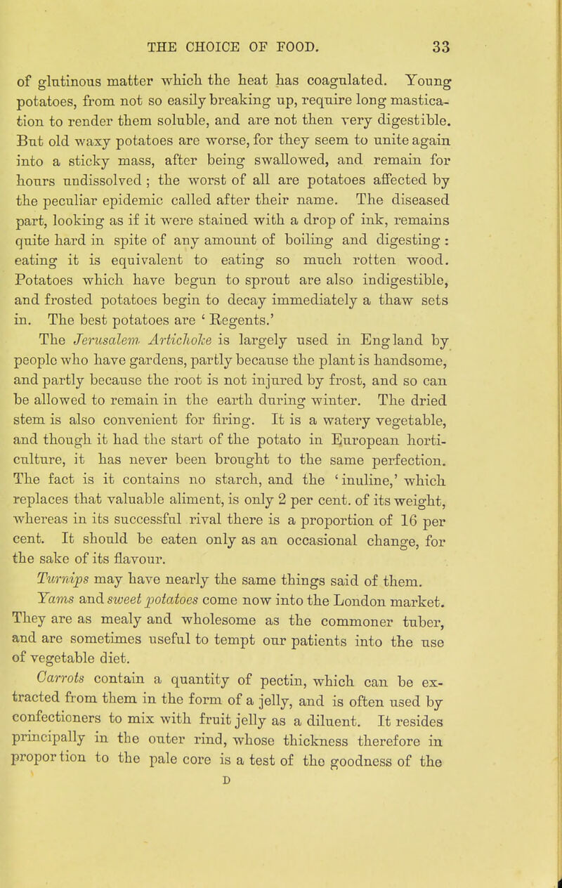 of glutinous matter whicli the heat has coagulated. Young potatoes, from not so easily breaking up, require long mastica- tion to render them soluble, and are not then very digestible. But old waxy potatoes are worse, for they seem to unite again into a sticky mass, after being swallowed, and remain for hours undissolved ; the worst of all are potatoes affected by the peculiar epidemic called after their name. The diseased part, looking as if it were stained with a drop of ink, remains quite hard in spite of any amount of boiling and digesting : eating it is equivalent to eating so much rotten wood. Potatoes which have begun to sprout are also indigestible, and frosted potatoes begin to decay immediately a thaw sets in. The best potatoes are ' Regents.' The Jerusalem. ArticJioJce is largely used in England by people who have gardens, partly because the plant is handsome, and partly because the root is not injured by frost, and so can be allowed to remain in the earth during^ winter. The dried stem is also convenient for firing. It is a watery vegetable, and though it had the start of the potato in European horti- culture, it has never been brought to the same perfection. The fact is it contains no starch, and the 'inuline,' which replaces that valuable aliment, is only 2 per cent, of its weight, whereas in its successful rival there is a proportion of 16 per cent. It should be eaten only as an occasional change, for the sake of its flavour. Turnips may have nearly the same things said of them. Yams and sweet potatoes come now into the London market. They are as mealy and wholesome as the commoner tuber and are sometimes useful to tempt our patients into the use of vegetable diet. Carrots contain a quantity of pectin, which can be ex- tracted from them in the form of a jelly, and is often used by confectioners to mix with fruit jelly as a diluent. It resides principally in the outer rind, whose thickness therefore in proportion to the pale core is a test of the goodness of the D