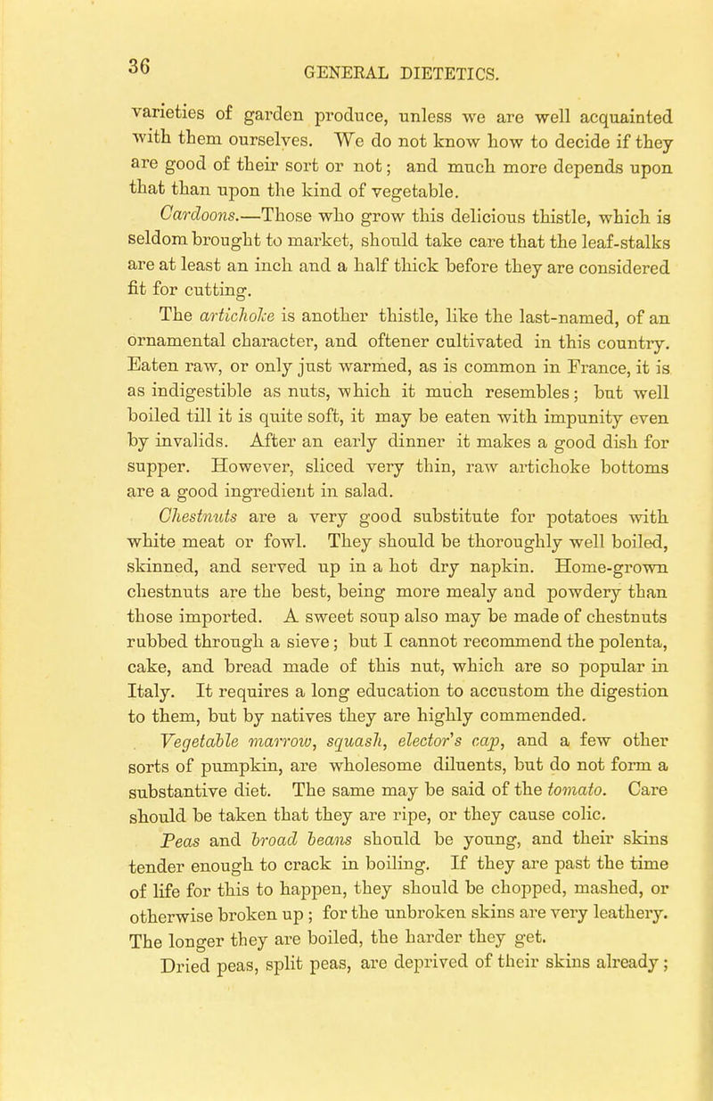 varieties of garden produce, unless we are well acquainted with them ourselves. We do not know how to decide if they are good of their sort or not; and mucli more depends upon that than upon the kind of vegetable. Cardoons.—Those who grow this delicious thistle, which is seldom brought to market, should take care that the leaf-stalks are at least an inch and a half thick before they are considered fit for cutting. The artichoJce is another thistle, like the last-named, of an ornamental character, and oftener cultivated in this country. Eaten raw, or only just warmed, as is common in France, it is as indigestible as nuts, which it much resembles; but well boiled till it is quite soft, it may be eaten with impunity even by invalids. After an early dinner it makes a good dish for supper. However, sliced very thin, raw artichoke bottoms are a good ingredient in salad. Chestnuts are a very good substitute for potatoes with white meat or fowl. They should be thoroughly well boiled, skinned, and served up in a hot dry napkin. Home-grown chestnuts are the best, being more mealy and powdery than those imported. A sweet soup also may be made of chestnuts rubbed through a sieve; but I cannot recommend the polenta, cake, and bread made of this nut, which are so popular in Italy. It requires a long education to accustom the digestion to them, but by natives they are highly commended. Vegetable marroiv, squash, elector's cap, and a few other sorts of pumpkin, are wholesome diluents, but do not form a substantive diet. The same may be said of the tomato. Care should be taken that they are ripe, or they cause colic. Peas and broad beans should be young, and their skins tender enough to crack in boiling. If they are past the time of life for this to happen, they should be chopped, mashed, or otherwise broken up ; for the unbroken skins are very leathery. The longer they are boiled, the harder they get. Dried peas, split peas, are deprived of their skins already;