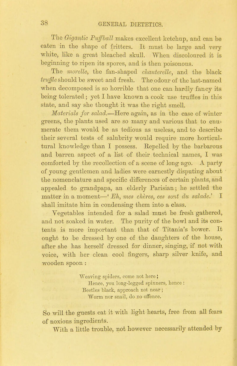 The Gigantic Puffball makes excellent ketchup, and can be eaten in the shape of fritters. It must be large and very- white, like a great bleached skull. When discoloured it is beginning to ripen its spores, and is then poisonous. The morelle, the fan-shaped cJianterGlle, and the black truffle should be sweet and fresh. The odour of the last-named when decomposed is so horrible that one can hardly fancy its being tolerated; yet I have known a cook use truffles in this state, and say she thought it was the right smell. Materials for salad.—Here again, as in the case of winter greens, th.e plants used are so many and various that to enu- merate them would be as tedious as useless, and to describe their several tests of salubrity would require more horticul- tural knowledge than I possess. Repelled by the barbarous and barren aspect of a list of their technical names, I was comforted by the recollection of a scene of long ago. A party of young gentlemen and ladies were earnestly disputing about the nomenclature and specific differences of certain plants, and appealed to gi-andpapa, an eldei-ly Parisian; he settled the matter in a moment—' Eh, mes cheres, ces sont du salade.' I shall imitate him in condensing them into a class. Vegetables intended for a salad must be fresh gathered, and not soaked in water. The purity of the bowl and its con- tents is more important than that of Titania's bower. It ought to be dressed by one of the daughters of the house, after she has herself dressed for dinner, singing, if not with voice, with her clean cool fingers, sharp silver knife, and wooden spoon : Weaving spiders, come not here; Hence, yon long-legged spinners, hence : Beetles black, approach not near; Worm nor snail, do no offence. So will the guests eat it with light hearts, free from all fears of noxious ingredients. With a little trouble, not however necessarily attended by