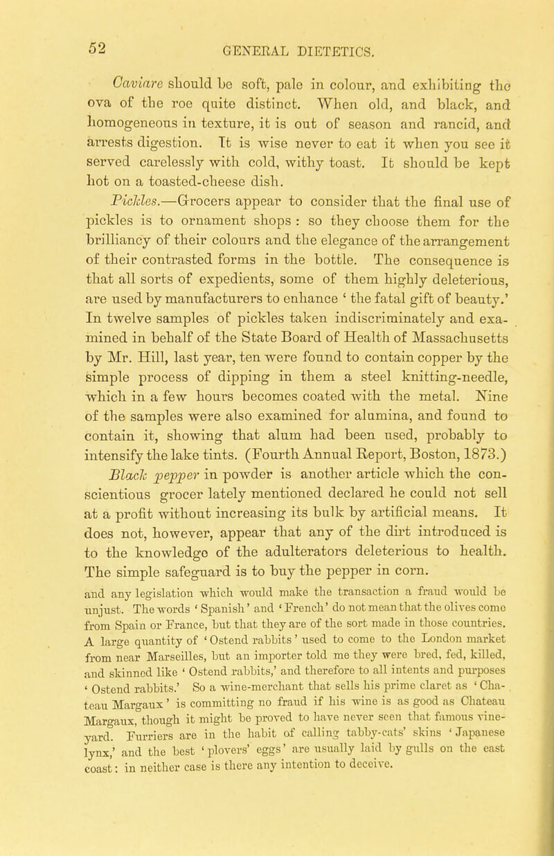 Caviare sliould Le soft, pale in colour, and exlilbiting the ova of the roe quite distinct. When old, and black, and lioraogeneoTis in texture, it is out of season and rancid, and aiTests digestion. Tt is wise never to eat it when you see it served carelessly with cold, withy toast. It should be kept hot on a toasted-cheese dish. Piclcles.—Grrocers appear to consider that the final use of pickles is to ornament shops : so they choose them for the brilliancy of their colours and the elegance of the arrangement of their contrasted forms in the bottle. The consequence is that all sorts of expedients, some of them highly deleterious, are used by manufacturers to enhance ' the fatal gift of beauty.' In twelve samples of pickles taken indiscriminately and exa- mined in behalf of the State Board of Health of Massachusetts by Mr. Hill, last year, ten were found to contain copper by the simple process of dipping in them a steel knitting-needle, whicli in a few hours becomes coated with the metal. Nine of the samples were also examined for alumina, and found to contain it, showing that alum had been used, probably to intensify tlie lake tints. (Fourth Annual Report, Boston, 1873.) Blach pepper in powder is another article which the con- scientious grocer lately mentioned declared he could not sell at a profit without increasing its bulk by artificial means. It does not, however, appear that any of the dirt introduced is to the knowledge of the adulterators deleterious to health. The simple safeguard is to buy tlie pepper in corn, and any legislation wliich would make the transaction a fraud would be unjust. The words ' Spanish' and ' French' do not mean that the olives come from Spain or France, but that they are of the sort made in those countries. A large quantity of ' Ostend rabbits' used to come to the London market from near Marseilles, but an importer told me they were bred, fed, killed, and skinned like ' Ostend rabbits,' and therefore to all intents and purposes ' Ostend rabbits.' So a wine-merchant that sells his prime claret as ' Cha- . teau Margaux' is committing no fraud if his wine is as good as Cliateau Margaux, though it might be proved to have never seen that famous vine- yard. Furriers are in the habit of calling tabby-cats' skins 'Japanese lynx,' and the best ' plovers' eggs' are usually laid by gulls on the east coast: in neither case is there any intention to deceive.