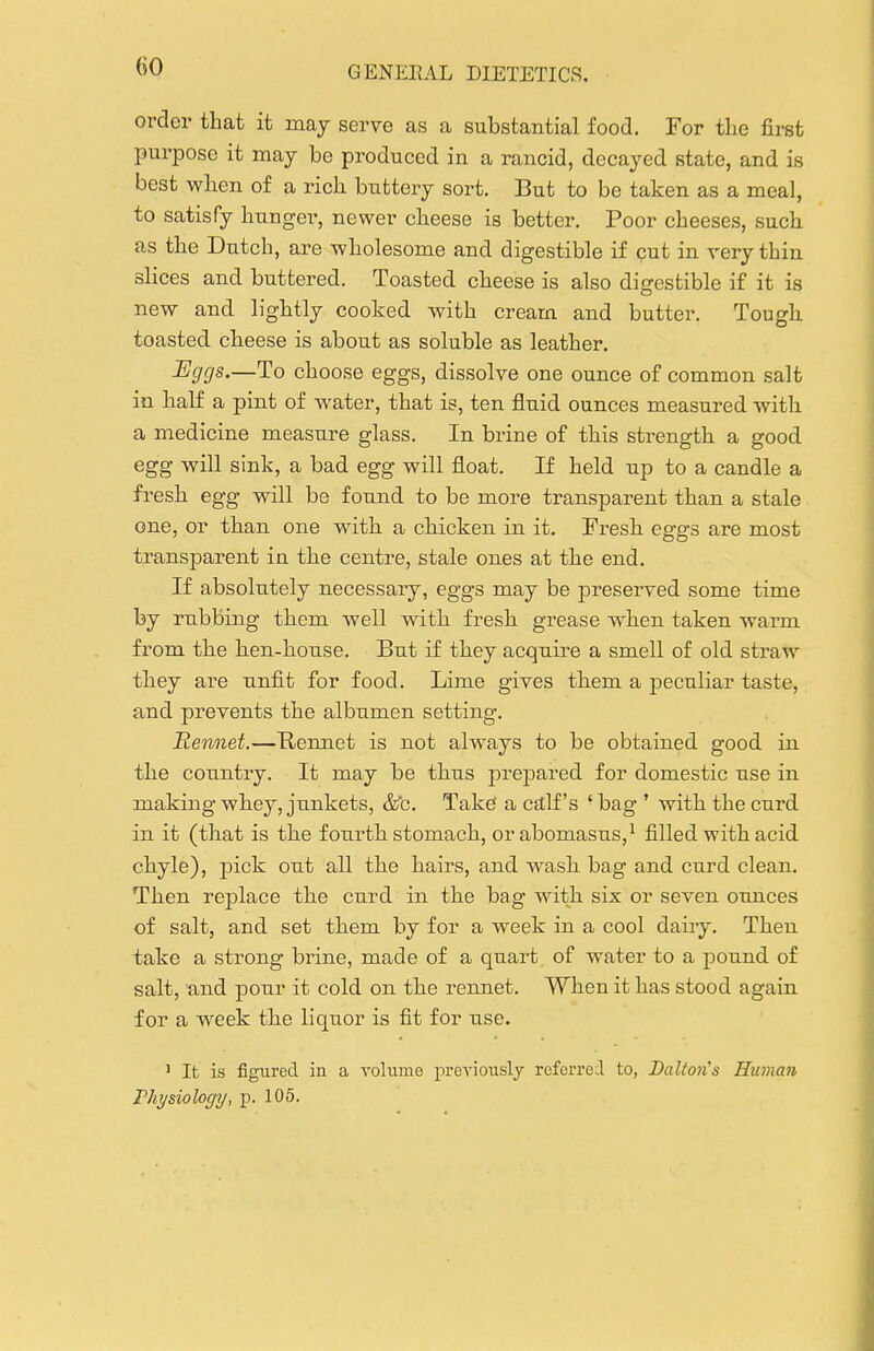 order that it may serve as a substantial food. For the first purpose it may be produced in a rancid, decayed state, and is best when of a rich buttery sort. But to be taken as a meal, to satisfy hunger, newer cheese is better. Poor cheeses, such as the Dutch, are wholesome and digestible if cut in very thin slices and buttered. Toasted cheese is also digestible if it is new and lightly cooked with cream and butter. Tough toasted cheese is about as soluble as leather. Eggs.—To choose eggs, dissolve one ounce of common salt in half a pint of water, that is, ten fluid ounces measured with a medicine measure glass. In brine of this strength a good egg will sink, a bad egg will float. If held up to a candle a fresh egg will be found to be more transparent than a stale one, or than one with a chicken in it. Fresh eggs are most transparent in the centre, stale ones at the end. If absolutely necessary, eggs may be preserved some time by rubbing them well with fresh grease when taken warm from the hen-house. But if they acquire a smell of old straw they are unfit for food. Lime gives them a peculiar taste, and prevents the albumen setting. Rennet.—Hennet is not always to be obtained good in the country. It may be thus prepared for domestic use in making whey, junkets, &^c. Take' a calf's ' bag ' with the curd in it (that is the fourth stomach, orabomasus,^ filled with acid chyle), pick out all the hairs, and wash bag and curd clean. Then replace the curd in the bag with six or seven ounces of salt, and set them by for a week in a cool dairy. Then take a strong brine, made of a quart of water to a pound of salt, and pour it cold on the rennet. When it has stood again for a week the liquor is fit for use. ' It is figured in a volume preyionsly refci'red to, JDalion's Human Thysiology, p. 105.