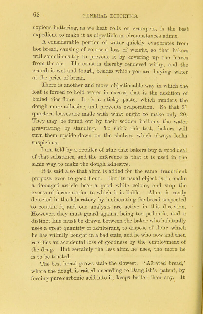 copious buttering, as we heat rolls or crumpets, is the best expedient to make it as digestible as circumstances admit, A considerable portion of water quickly evaporates from hot bread, causing of course a loss of weight, so that bakers will sometimes try to prevent it by covering up the loaves from the air. The crust is thereby rendered withy, and the crumb is wet and tough, besides which you are buying water at the price of bread. There is another and more objectionable way in which the loaf is forced to hold water in excess, that is the addition of boiled rice-flour. It is a sticky paste, which renders the dough more adhesive, and prevents evaporation. So that 21 quartern loaves are made with what ought to make only 20. They may be found out by their sodden bottoms, the water gravitating by standing. To shirk this test, bakers will turn them upside down on. the shelves, which always looks suspicious. I am told by a retailer of glue that bakers buy a good deal of that substance, and the inference is that it is used in the same way to make the dough adliesive. It is said also that alum is added for the same fraudulent purpose, even to good flour. But its usual object is to make a damaged article bear a good white colour, and stop the excess of fermentation to which it is liable. Alum is easily detected in the laboratory by incinerating the bread suspected to contain it, and our analysts are active in this direction. However, they must guard against being too pedantic, and a distinct line must be drawn between the baker who habitually uses a great quantity of adulterant, to dispose of flour which he has wilfully bought in a bad state, and he who now and then rectifies an accidental loss of goodness by the employment of the drug. But certainly the less alum he uses, the more he is to be trusted. The best bread grows stale the slowest. ' Aerated bread,' where the dough is raised according to Dauglish's patent, by forcing pure carbonic acid into it, keeps better than any. It