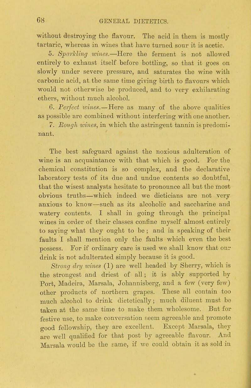 without destroying the flavour. The acid in them is mostly tartaric, whereas in wines that have turned sour it is acetic. 5. Sjparlding wines.—Here the ferment is not allowed entirely to exhaust itself before bottling, so that it goes on slowly under severe pressure, and saturates the wine with carbonic acid, at the same time giving birth to flavours which would not otherwise be produced, and to very exhilarating ethei's, without much alcohol. 6. Ferfect vnnes.—Here as many of the above qualities as possible are combined without intei'f ering with one another. 7. Hough wines, in which the astringent tannin is predomi- nant. The best safeguard against the noxious adulteration of wine is an acquaintance with that which is good. For the chemical constitution is so complex, and the declarative laboratory tests of its due and undue contents so doubtful, that the wisest analysts hesitate to pronounce all but the most obvious truths—which indeed we dieticians are not very anxious to know—such as its alcoholic and saccharine and watery contents. I shall in going through the principal wines in oi-der of their classes confine myself almost entirely to saying what they ought to be ; and in speakmg of their faults I shall mention only the faults which even the best possess. For if ordinary care is used we shall know that our drink is not adulterated simply because it is good. Strong dry tvines (1) are well headed by Sherry, which is the strongest and driest of all; it is ably supported by Port, Madeira, Marsala, Johannisberg, and a few (very few) other products of northern grapes. These all contain too much alcohol to drink dietetically; much diluent must be taken at the same time to make them wholesome. But for festive use, to make conversation seem agreeable and promote good fellowship, they are excellent. Except Marsala, they are well qualified for that post by agreeable flavour. And Marsala would be the same, if we could obtain it as sold iu