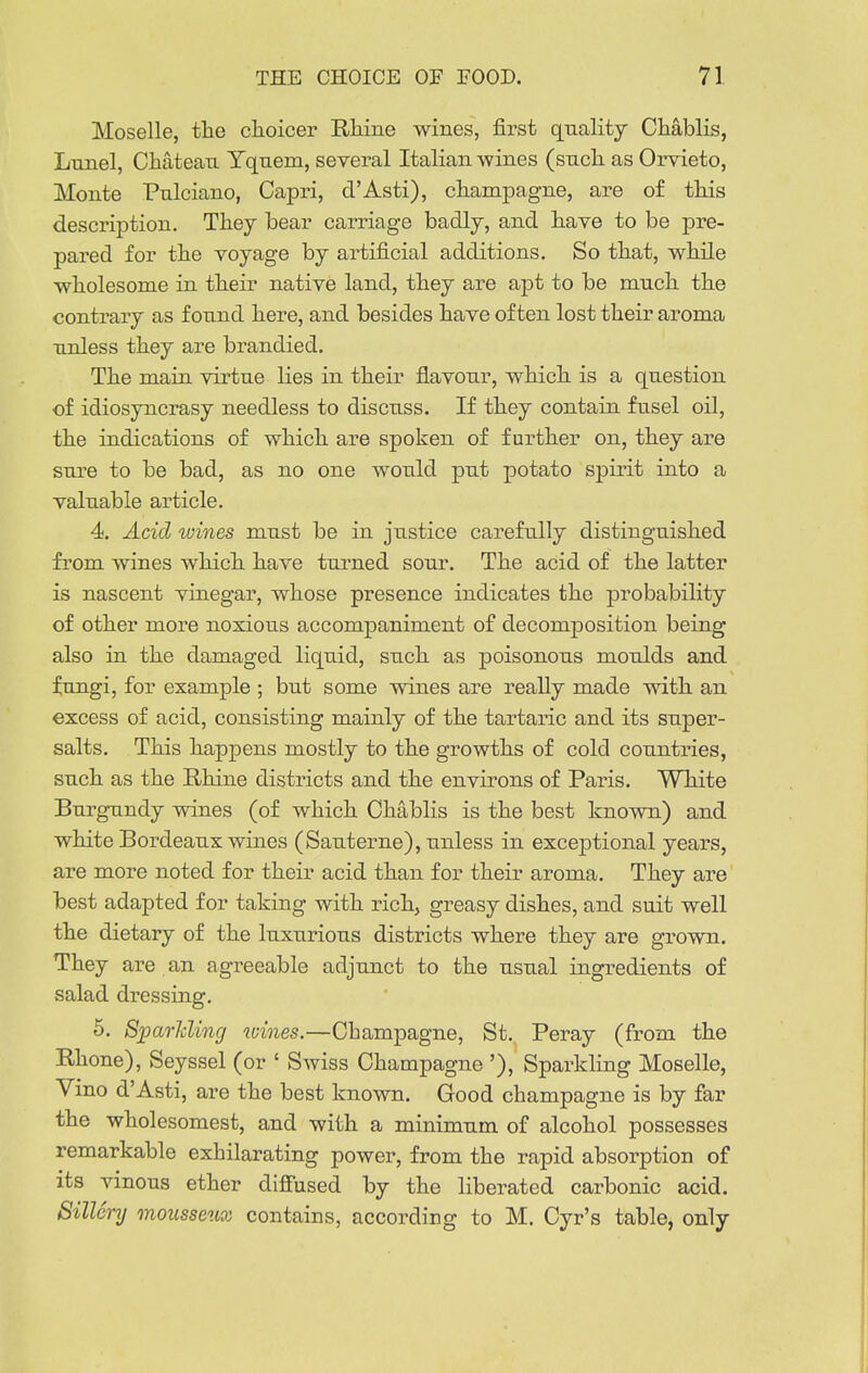 Moselle, tlie choicer Rhine wines, first quality Chablis, Lnnel, Chateau Yquem, several Italian wines (such as Orvieto, Monte Pulciano, Capri, d'Asti), champagne, are of this description. Thej bear carriage badlj, and have to be pre- pared for the voyage by artificial additions. So that, while wholesome in their native land, they are apt to be much the contrary as found here, and besides have often lost their aroma unless they are brandied. The main virtue lies in their flavour, which is a question of idiosyncrasy needless to discuss. If they contain fusel oil, the indications of which are spoken of further on, they are sure to be bad, as no one would put potato spirit into a valuable article. 4. Acid wines must be in justice carefully distinguished from wines which have turned sour. The acid of the latter is nascent vinegar, whose presence indicates the probability of other more noxious accompaniment of decomposition being also in the damaged liquid, such as poisonous moulds and fungi, for example ; but some wines are really made with an excess of acid, consisting mainly of the tartaric and its super- salts. This happens mostly to the growths of cold countries, such as the Rhine districts and the environs of Paris. White Burgundy wines (of which Chablis is the best known) and white Bordeaux wines (Sauterne), unless in exceptional years, are more noted for their acid than for their aroma. They are best adapted for taking with rich, greasy dishes, and suit well the dietary of the luxurious districts where they are grown. They are an agreeable adjunct to the usual ingredients of salad dressing. 5. Sjparlcling wines.—Champagne, St. Peray (from the Rhone), Seyssel (or ' Swiss Champagne '), Sparkling Moselle, Vino d'Asti, are the best known. Good champagne is by far the wholesomest, and with a minimum of alcohol possesses remarkable exhilarating power, from the rapid absorption of its vinous ether difi'used by the liberated carbonic acid. Sillery mousseno; contains, according to M. Cyr's table, only
