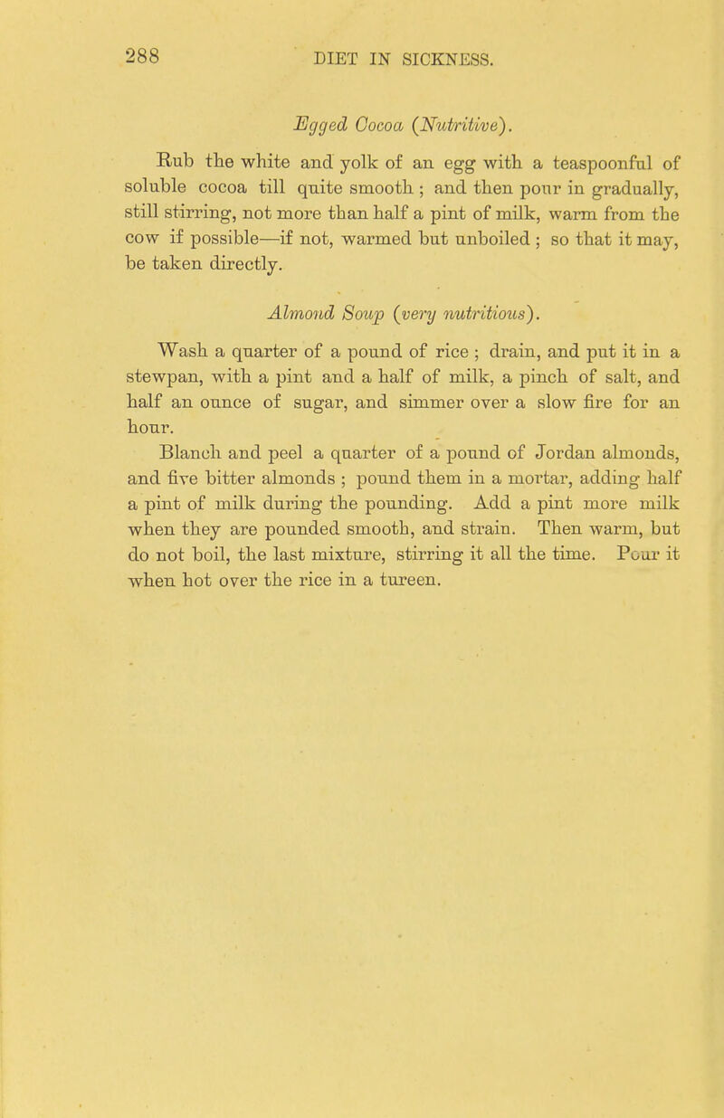 Jigged Cocoa (Nutritive). Rub the white and yolk of an egg with a teaspoonfal of soluble cocoa till quite smooth ; and then pour in gradually, still stirring, not more than half a pint of milk, warm from the cow if possible—if not, warmed but unboiled ; so that it may, be taken directly. Almojid Soup (very nutritious). Wash a quarter of a pound of rice ; drain, and put it in a stewpan, with a pint and a half of milk, a pinch of salt, and half an ounce of sugar, and simmer over a slow fire for an hour. Blanch and peel a quarter of a pound of Jordan almonds, and five bitter almonds ; pound them in a mortar, adding half a pint of milk during the pounding. Add a pint more milk when they are pounded smooth, and strain. Then warm, but do not boil, the last mixture, stirring it all the time. Pour it when hot over the rice in a tureen.