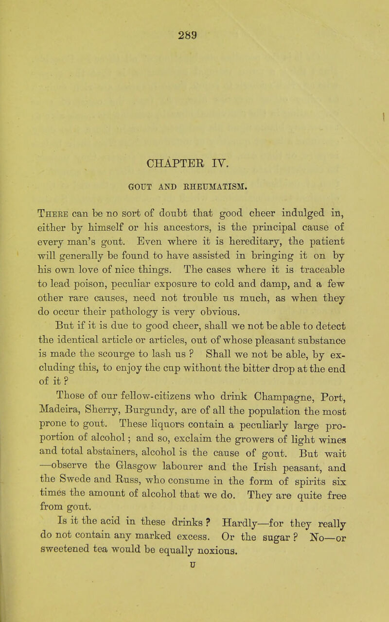 CHAPTER IV, GOUT AND KHEUMATISM. Theee can be no sort of doubt that good cheer indulged in, either by himself or his ancestors, is the principal cause of every man's gout. Even where it is hereditary, the patient will generally be found to have assisted in bringing it on by his own love of nice things. The cases where it is traceable to lead poison, peculiar exposure to cold and damp, and a few other rare causes, need not trouble us much, as when they do occur their pathology is very obvious. But if it is due to good cheer, shall we not be able to detect the identical article or articles, out of whose pleasant substance is made the scourge to lash us ? Shall we not be able, by ex- cluding this, to enjoy the cup without the bitter drop at the end of it ? Those of our fellow-citizens who drink Champagne, Port, Madeira, Sherry, Burgundy, are of all the popula-tion the most prone to gout. These hquors contain a peculiarly large pro- portion of alcohol; and so, exclaim the growers of light wines and total abstainers, alcohol is the cause of gout. But wait —observe the Glasgow labourer and the Irish peasant, and the Swede and Buss, who consume in the form of spirits six times the amount of alcohol that we do. They are quite free from gout. Is it the acid in these drinks ? Hardly—for they really do not contain any marked excess. Or the sugar ? No—or sweetened tea would be equally noxious. u