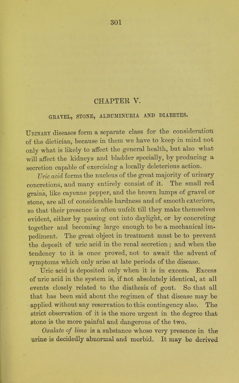 CHAPTEK V. GRAVEL, STONE, ALBUMINURIA AND DIABETES. TJeinaet diseases form a separate class for the consideration of the dietician, because in them we have to keep in mind not only what is likely to affect the general health, but also what will affect the kidneys and bladder specially, by producing a secretion capable of exercising a locally deleterious action. Uric acid forms the nucleus of the great majority of urinary concretions, and many entirely consist of it. The small red grains, like cayenne pepper, and the brown lumps of gravel or stone, are all of considerable hardness and of smooth exteriors, so that their presence is often unfelt till they make themselves evident, either by passing out into daylight, or by concreting together and becoming large enough to be a mechanical im- pediment. The great object in treatment must be to prevent the deposit of uric acid in the renal secretion; and when the tendency to it is once proved, not to await the advent of symptoms which only arise at late periods of the disease. Uric acid is deposited only when it is in excess. Excess of uric acid in the system is, if not absolutely identical, at all events closely related to the diathesis of gout. So that all that has been said about the regimen of that disease may be applied without any reservation to this contingency also. The strict observation of it is the more urgent in the degree that stone is the more painful and dangerous of the two. Oxalate of lime is a substance whose very presence in the urine is decidedly abnormal and morbid. It may be derived