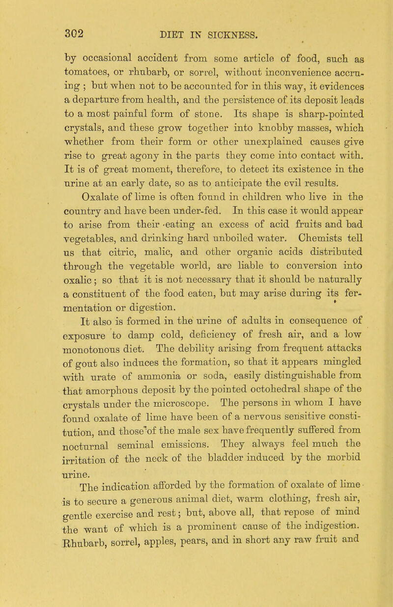 by occasional accident from some article of food, such as tomatoes, or rhnbarb, or sorrel, witbout inconvenience accru- ing ; but when not to be accounted for in this way, it evidences a departure from health, and the persistence of its deposit leads to a most painful foi'm of stone. Its shape is sharp-pointed crystals, and these grow together into knobby masses, which whether from their form or other unexplained causes give rise to great agony in the parts they come into contact with. It is of great moment, therefore, to detect its existence in the nrine at an early date, so as to anticipate the evil results. Oxalate of lime is often found in children who live in the country and have been under-fed. In this case it would appear to arise from their -eating an excess of acid fruits and bad vegetables, and drinking hard unboiled water. Chemists tell us that citric, malic, and other organic acids distributed through the vegetable world, are liable to conversion into oxalic ; so that it is not necessary that it should be naturally a constituent of the food eaten, but may arise during its fer- mentation or digestion. It also is formed in the urine of adults in consequence of exposure to damp cold, deficiency of fresh air, and a low monotonous diet. The debility arising from frequent attacks of gout also induces the formation, so that it appears mingled with urate of ammonia or soda, easily distinguishable from that amorphous deposit by the pointed octohedral shape of the crystals under the microscope. The persons in whom I have found oxalate of lime have been of a nervous sensitive consti- tution, and those'of the male sex have frequently suffered from nocturnal seminal emissions. They always feel much the irritation of the neck of the bladder induced by the morbid urine. The indication afforded by the formation of oxalate of lime is to secure a generous animal diet, warm clothing, fresh air, gentle exercise and rest; but, above all, that repose of mind the want of which is a prominent cause of the indigestion. Rhubarb, sorrel, apples, pears, and in short any raw fi'uit and