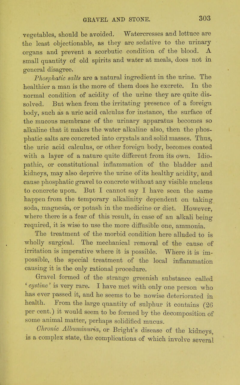 vegetables, shonld be avoided. Watercresses and lettuce are the least objectionable, as they are sedative to tbe urinary organs and prevent a scorbutic condition of the blood. A small quantity of old spirits and water at meals, does not in general disagree. PJiosphatic salts are a natural ingredient in the urine. The healthier a man is the more of them does he excrete. In the normal condition of acidity of the urine they are quite dis- solved. But when from the irritating presence of a foreign body, such as a uric acid calculus for instance, the surface of the mucous membrane of the urinary apparatus becomes so alkaline that it makes the water alkaline also, then the phos- phatic salts are concreted into crystals and solid masses. Thus, the uric acid calculus, or other foreign body, becomes coated with a layer of a nature quite different from its own. Idio- pathic, or constitutional inflammation of the bladder and kidneys, may also deprive the urine of its healthy acidity, and cause phosphatic gravel to concrete without any visible nucleus to concrete upon. But I cannot say I have seen the same happen from the temporary alkalinity dependent on taking soda, magnesia, or potash in the medicine or diet. However, where there is a fear of this result, in case of an alkali being required, it is wise to use the more diffusible one, ammonia. The treatment of the morbid condition here alluded to is wholly surgical. The mechanical removal of the cause of irritation is imperative where it is possible. Where it is im- possible, the special treatment of the local inflammation causing it is the only rational procedure. Gravel formed of the strange greenish substance called ' cijstine' is very rare. I have met with only one person who has ever passed it, and he seems to be nowise deteriorated in health. From the large quantity of sulphur it contains (26 per cent.) it would seem to be formed by the decomposition of some animal matter, perhaps solidified mucus. Chronic Albuminuria, or Bright's disease of the kidneys, is a complex state, the complications of which involve several