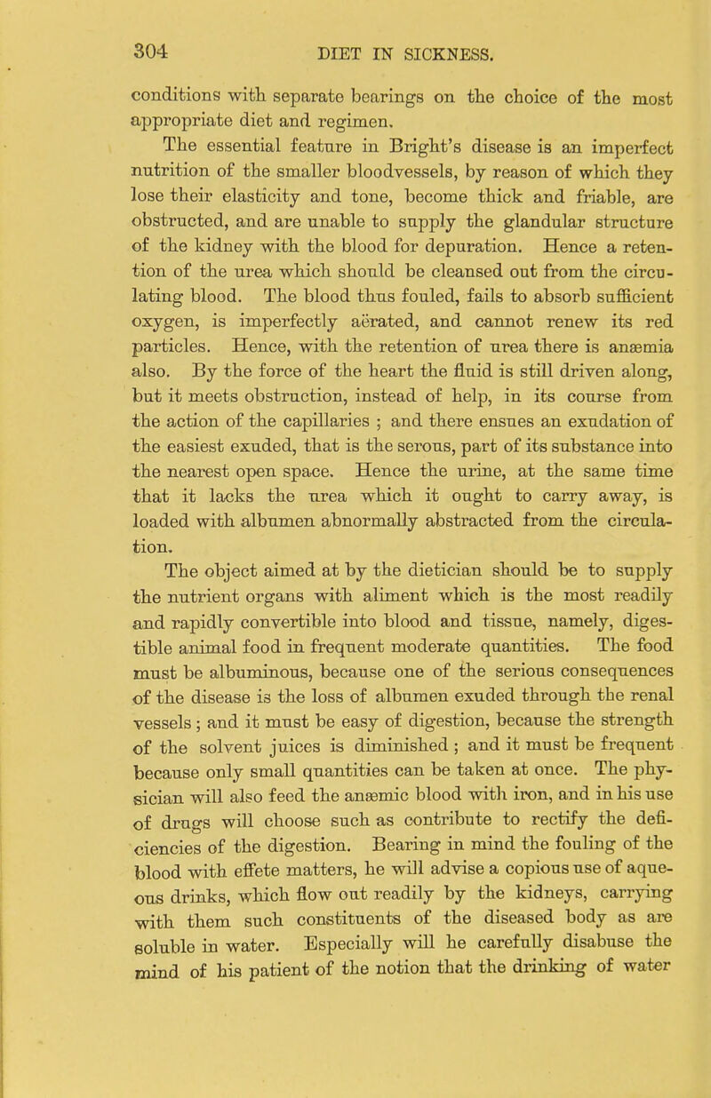 conditions witt separate bearings on the choice of the most appropriate diet and regimen. The essential feature in Bright's disease is an imperfect nutrition of the smaller bloodvessels, by reason of which they lose their elasticity and tone, become thick and friable, are obstructed, and are unable to supply the glandular structure of the kidney with the blood for depuration. Hence a reten- tion of the urea which should be cleansed out from the circu- lating blood. The blood thus fouled, fails to absorb sufficient oxygen, is imperfectly aerated, and cannot renew its red particles. Hence, with the retention of urea there is anaemia also. By the force of the heart the fluid is still driven along, but it meets obstruction, instead of help, in its course from the action of the capillaries ; and there ensues an exudation of the easiest exuded, that is the serous, part of its substance into the nearest open space. Hence the urine, at the same time that it lacks the urea which it ought to carry away, is loaded with albumen abnormally abstracted from the circula- tion. The object aimed at by the dietician should be to supply the nutrient organs with aliment which is the most readily and rapidly convertible into blood and tissue, namely, diges- tible animal food in frequent moderate quantities. The food must be albuminous, because one of the serious consequences of the disease is the loss of albumen exuded through the renal vessels; and it must be easy of digestion, because the strength of the solvent juices is diminished ; and it must be frequent because only small quantities can be taken at once. The phy- sician will also feed the ansemic blood with iron, and in his use of drugs will choose such as contribute to rectify the defi- ciencies of the digestion. Bearing in mind the fouling of the blood with effete matters, he will advise a copious use of aque- ous drinks, which flow out readily by the kidneys, carrying with them such constituents of the diseased body as are soluble in water. Especially will he carefully disabuse the mind of his patient of the notion that the drinking of water