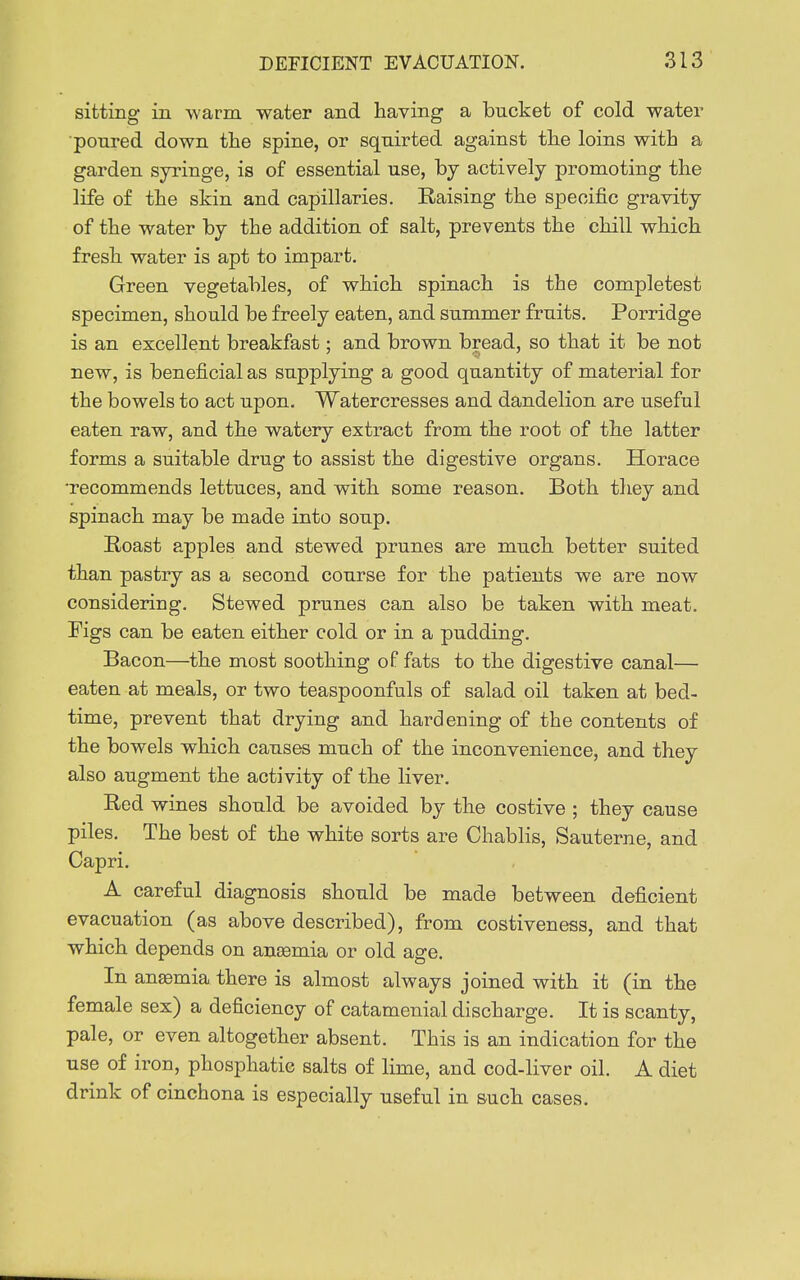 sitting in -warm water and having a bucket of cold water •poured down the spine, or squirted against the loins with a garden syringe, is of essential use, hj actively promoting the life of the skin and capillaries. Raising the specific gravity of the water by the addition of salt, prevents the chill which fresh water is apt to impart. Green vegetables, of which spinach is the completest specimen, should be freely eaten, and summer fruits. Porridge is an excellent breakfast; and brown bread, so that it be not new, is beneficial as supplying a good quantity of material for the bowels to act upon. Watercresses and dandelion are useful eaten raw, and the watery extract from the root of the latter forms a suitable drug to assist the digestive organs. Horace •recommends lettuces, and with some reason. Both they and spinach may be made into soup. Roast apples and stewed prunes are much better suited than pastry as a second course for the patients we are now considering. Stewed prunes can also be taken with meat. Figs can be eaten either cold or in a pudding. Bacon—the most soothing of fats to the digestive canal— eaten at meals, or two teaspoonfuls of salad oil taken at bed- time, prevent that drying and hardening of the contents of the bowels which causes much of the inconvenience, and they also augment the activity of the liver. Red wines should be avoided by the costive ; they cause piles. The best of the white sorts are Chablis, Sauterne, and Capri. A careful diagnosis should be made between deficient evacuation (as above described), from costiveness, and that which depends on aneemia or old age. In anemia there is almost always joined with it (in the female sex) a deficiency of catamenial discharge. It is scanty, pale, or even altogether absent. This is an indication for the use of iron, phosphatic salts of lime, and cod-liver oil. A diet drink of cinchona is especially useful in auch cases.