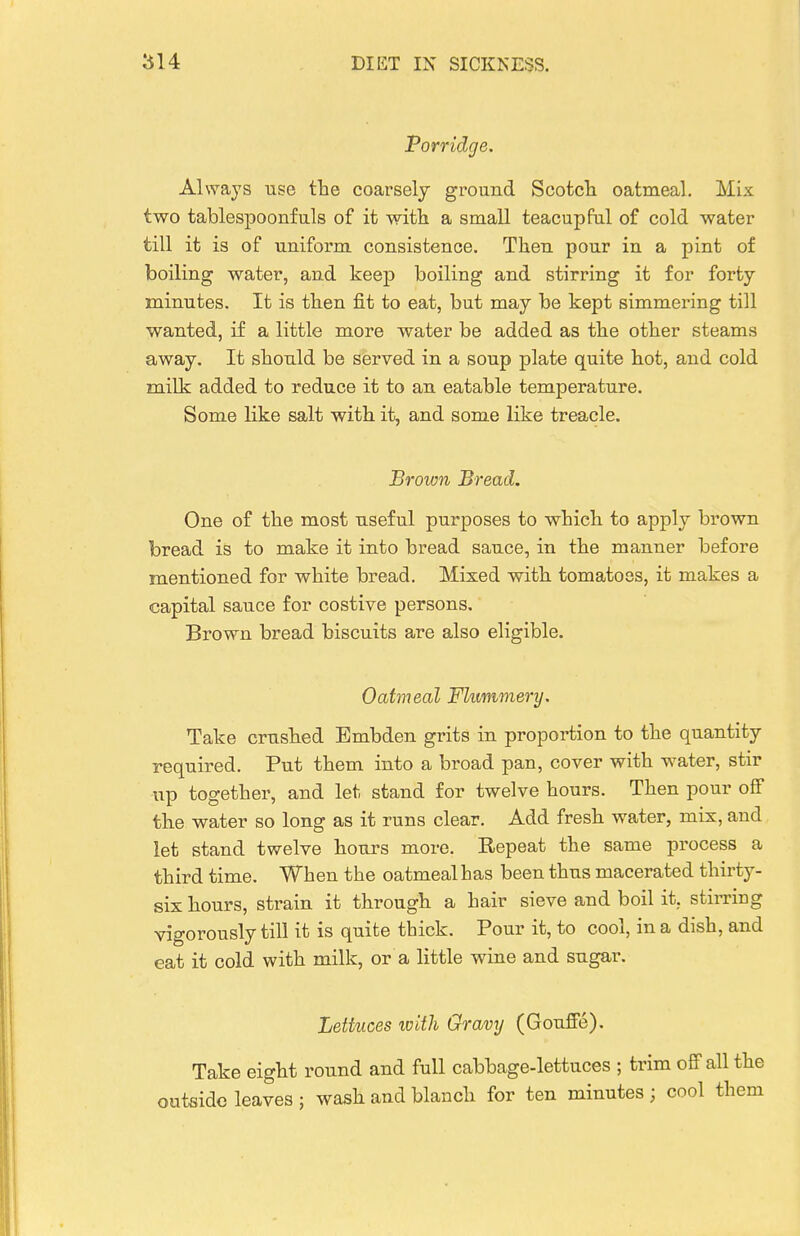 Porridge. Always use the coarsely ground Scotcli oatmeal. Mix two tablespoonfuls of it with a small teacupful of cold water till it is of uniform consistence. Then pour in a pint of boiling water, and keep boiling and stirring it for forty minutes. It is then fit to eat, but may be kept simmering till wanted, if a little more water be added as the other steams away. It should be served in a soup plate quite hot, and cold milk added to reduce it to an eatable temperature. Some like salt with it, and some like treacle. Brown Bread. One of the most useful purposes to which to apply brown bread is to make it into bread sauce, in the manner before mentioned for white bread. Mixed with tomatoes, it makes a capital sauce for costive persons. Brown bread biscuits are also eligible. Oatmeal Flummery. Take crushed Embden grits in proportion to the quantity required. Put them into a broad pan, cover with water, stir up together, and let stand for twelve hours. Then pour off the water so long as it runs clear. Add fresh water, mix, and let stand twelve hours more. Repeat the same process a third time. When the oatmeal has been thus macerated thirty- six hours, strain it through a hair sieve and boil it, stii-riug vigorously till it is quite tbick. Pour it, to cool, in a dish, and eat it cold with milk, or a little wine and sugar. Lettuces with Gravy (Gouffe). Take eight round and full cabbage-lettuces ; trim off all the outside leaves ; wash and blanch for ten minutes; cool them