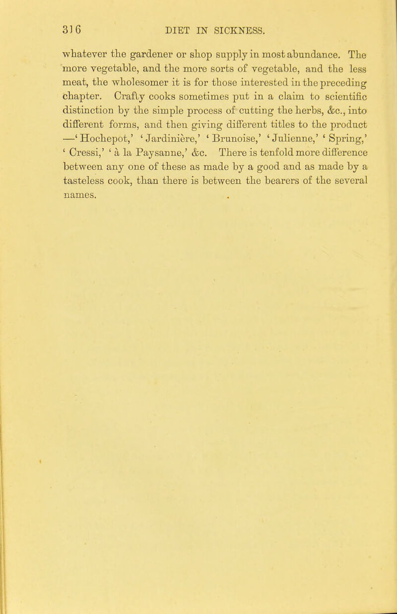 whatever the gardener or shop supply in most abundance. The more vegetable, and the more sorts of vegetable, and the less meat, the wholesomer it is for those interested in the preceding chapter. Crafty cooks sometimes put in a claim to scientific distinction by the simple process of cutting the herbs, &c., into difierent forms, and then giving different titles to the product —'Hochepot,' 'Jardiniere,' ' Brunoise,' ' Julienne,' ' Spring,' ' Cressi,' ' a la Paysanne,' &c. There is tenfold more difference between any one of these as made by a good and as made by a tasteless cook, than there is between the bearers of the several names.