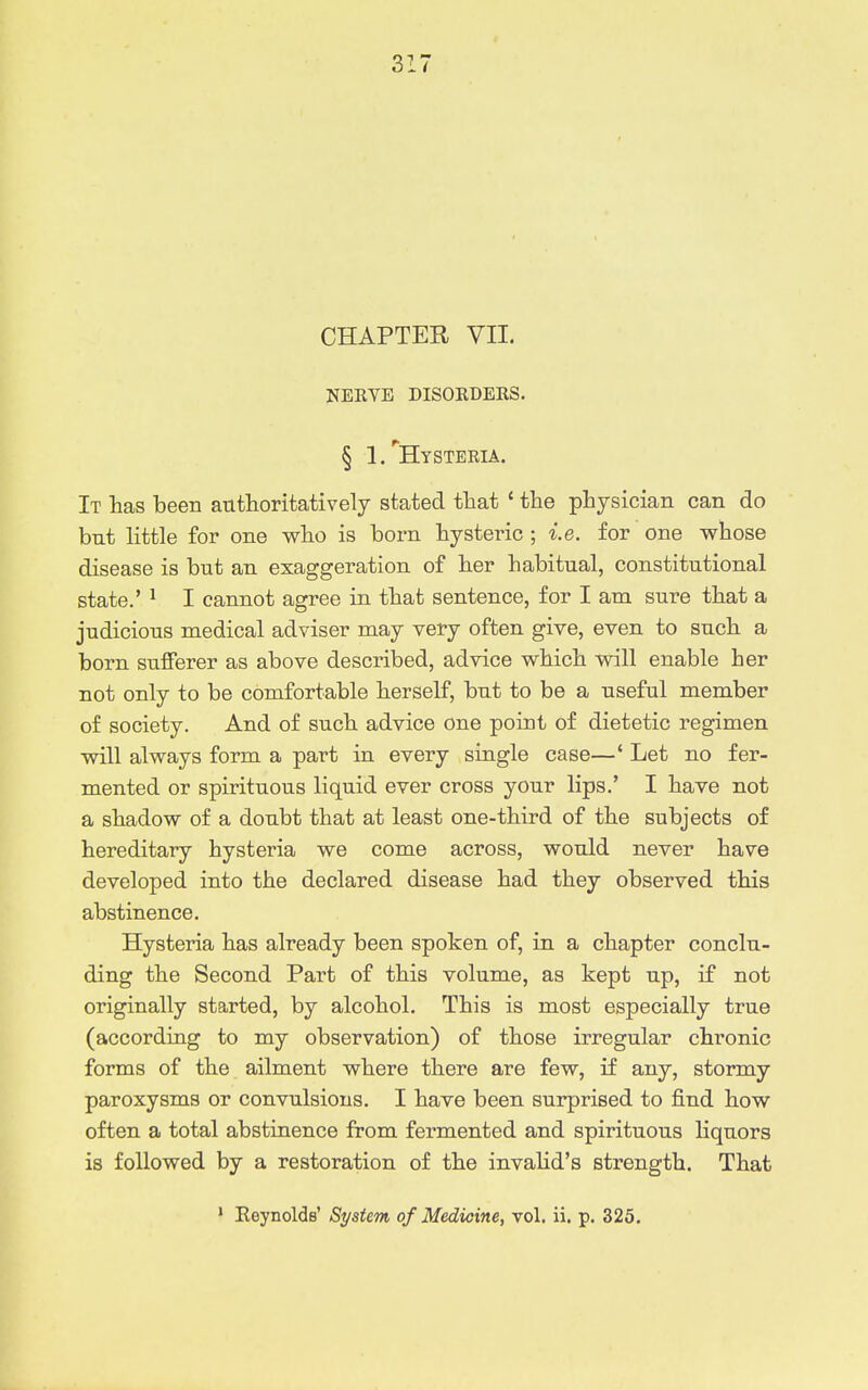 NEEVE DISOKDERS. § 1/Hysteeia. It has been authoritatively stated that ' the physician can do but little for one who is born hysteric ; i.e. for one whose disease is but an exaggeration of her habitual, constitutional state.' ^ I cannot agree in that sentence, for I am sure that a judicious medical adviser may very often give, even to such a born sufferer as above described, advice which will enable her not only to be comfortable herself, but to be a useful member of society. And of such advice one point of dietetic regimen will always form a part in every single case—' Let no fer- mented or spirituous liquid ever cross your lips.' I have not a shadow of a doubt that at least one-third of the subjects of hereditary hysteria we come across, would never have developed into the declared disease had they observed this abstinence. Hysteria has already been spoken of, in a chapter conclu- ding the Second Part of this volume, as kept up, if not originally started, by alcohol. This is most especially true (according to my observation) of those irregular chronic forms of the ailment where there are few, if any, stormy paroxysms or convulsions. I have been surprised to find how often a total abstinence from fermented and spirituous liquors is followed by a restoration of the invahd's strength. That * Eeynolds' System of Medicine, vol. ii. p. 325.