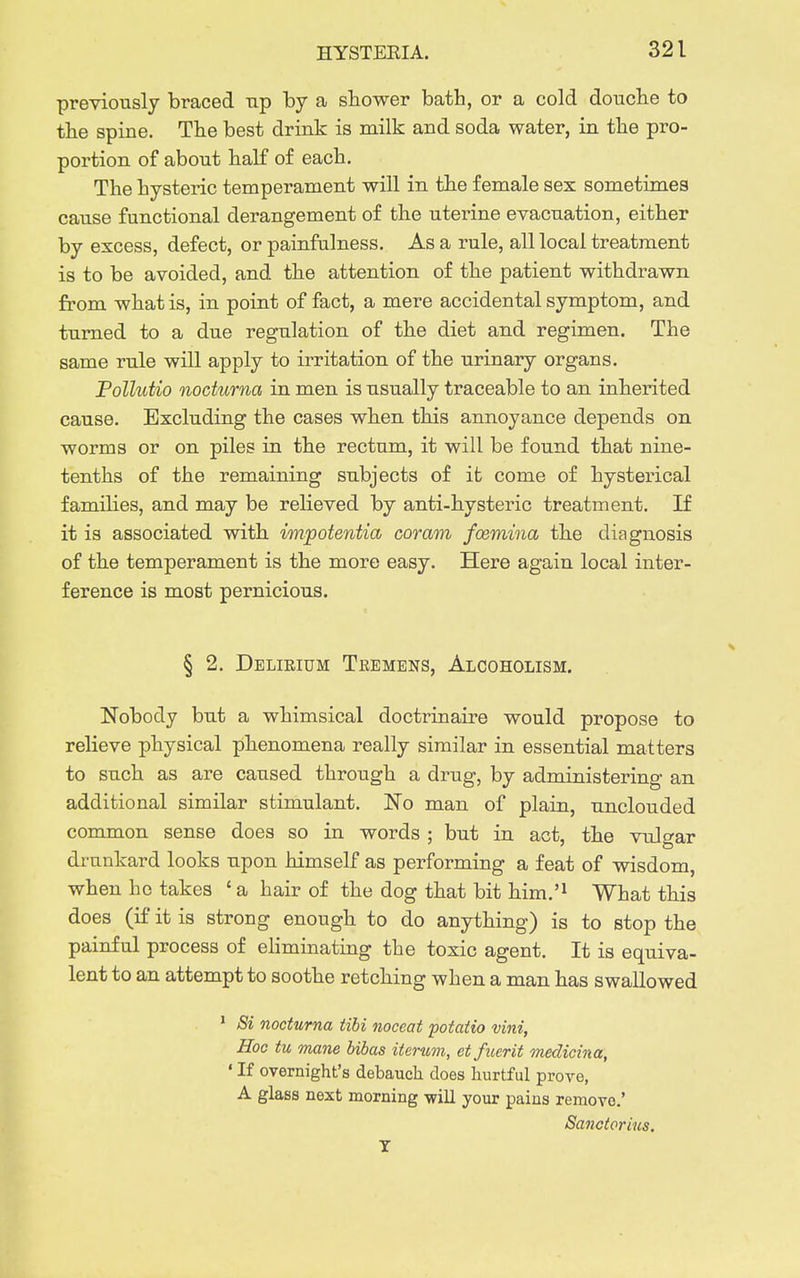 previously braced up by a sbower bath, or a cold douclie to the spine. The best drink is milk and soda water, in the pro- portion of about half of each. The hysteric temperament will in the female sex sometimes cause functional derangement of the uterine evacuation, either by excess, defect, or painfulness. As a rule, all local treatment is to be avoided, and the attention of the patient withdrawn from what is, in point of fact, a mere accidental symptom, and turned to a due regulation of the diet and regimen. The same rule will apply to irritation of the urinary organs. Pollutio nociurna in men is usually traceable to an inherited cause. Excluding the cases when this annoyance depends on worms or on piles in the rectum, it will be found that nine- tenths of the remaining subjects of it come of hysterical families, and may be relieved by anti-hysteric treatment. If it is associated with impotentia coram foemina the diagnosis of the temperament is the more easy. Here again local inter- ference is most pernicious. § 2. Delirium Tremens, Alcoholism. Nobody but a whimsical doctrinaire would propose to relieve physical phenomena really similar in essential matters to such as are caused through a drug, by administering an additional similar stimulant. No man of plain, unclouded common sense does so in words ; but in act, the vulgar drunkard looks upon himself as performing a feat of wisdom, when he takes 'a hair of the dog that bit him.'^ What this does (if it is strong enough to do anything) is to stop the painful process of eliminating the toxic agent. It is equiva- lent to an attempt to soothe retching when a man has swallowed ' Si nocturna tibi noceat potatio vini. Hoc tu mane bibas itcrum, et fuerit onedicina, ' If overnight's debauch does hurtful prove, A glass next morning -will your pains remove.' Sanctorius. T