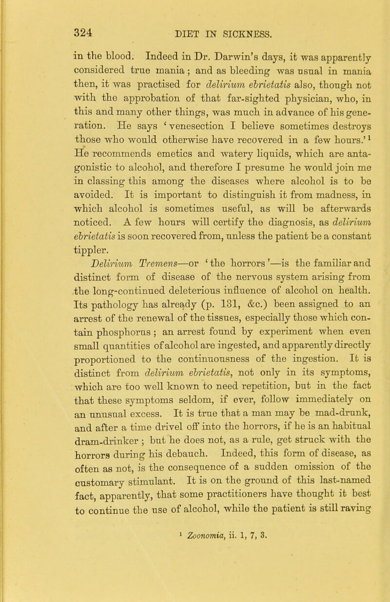 in the blood. Indeed in Dr. Darwin's days, it was apparently considered true mania; and as bleeding was usual in mania then, it was practised for delirium ebrietatis also, though not with the approbation of that far-sighted physician, who, in this and many other things, was much in advance of his gene- ration. He says ' venesection I believe sometimes destroys those who would otherwise have recovered in a few hours.' ^ He recommends emetics and watery Hquids, which are anta- gonistic to alcohol, and therefore I presume he would join me in classing this among the diseases where alcohol is to be avoided. It is important to distinguish it from madness, in which alcohol is sometimes useful, as will be afterwards noticed. A few hours will certify the diagnosis, as delirium ebrietatis is soon recovered from, unless the patient be a constant tippler. Delirium Tremens—or ' the horrors'—is the familiar and distinct form of disease of the nervous system arising from the long-continued deleterious influence of alcohol on health. Its pathology has already (p. 131, &c.) been assigned to an arrest of the renewal of the tissues, especially those which con- tain phosphorus ; an arrest found by experiment when even small quantities of alcohol are ingested, and apparently directly proportioned to the continuousness of the ingestion. Ifc is distinct from delirium ebrietatis, not only in its symptoms, which are too well known to need repetition, but in the fact that these symptoms seldom, if ever, follow immediately on an unusual excess. It is true that a man may be mad-drunk, and after a time drivel off into the horrors, if he is an habitual dram-drinker ; but he does not, as a rule, get struck with the horrors during his debauch. Indeed, this form of disease, as often as not, is the consequence of a sudden omission of the customary stimulant. It is on the ground of this last-named fact, apparently, that some practitioners have thought it best to continue the use of alcohol, while the patient is still raving ' Zoonomia, ii. 1, 7, 3.