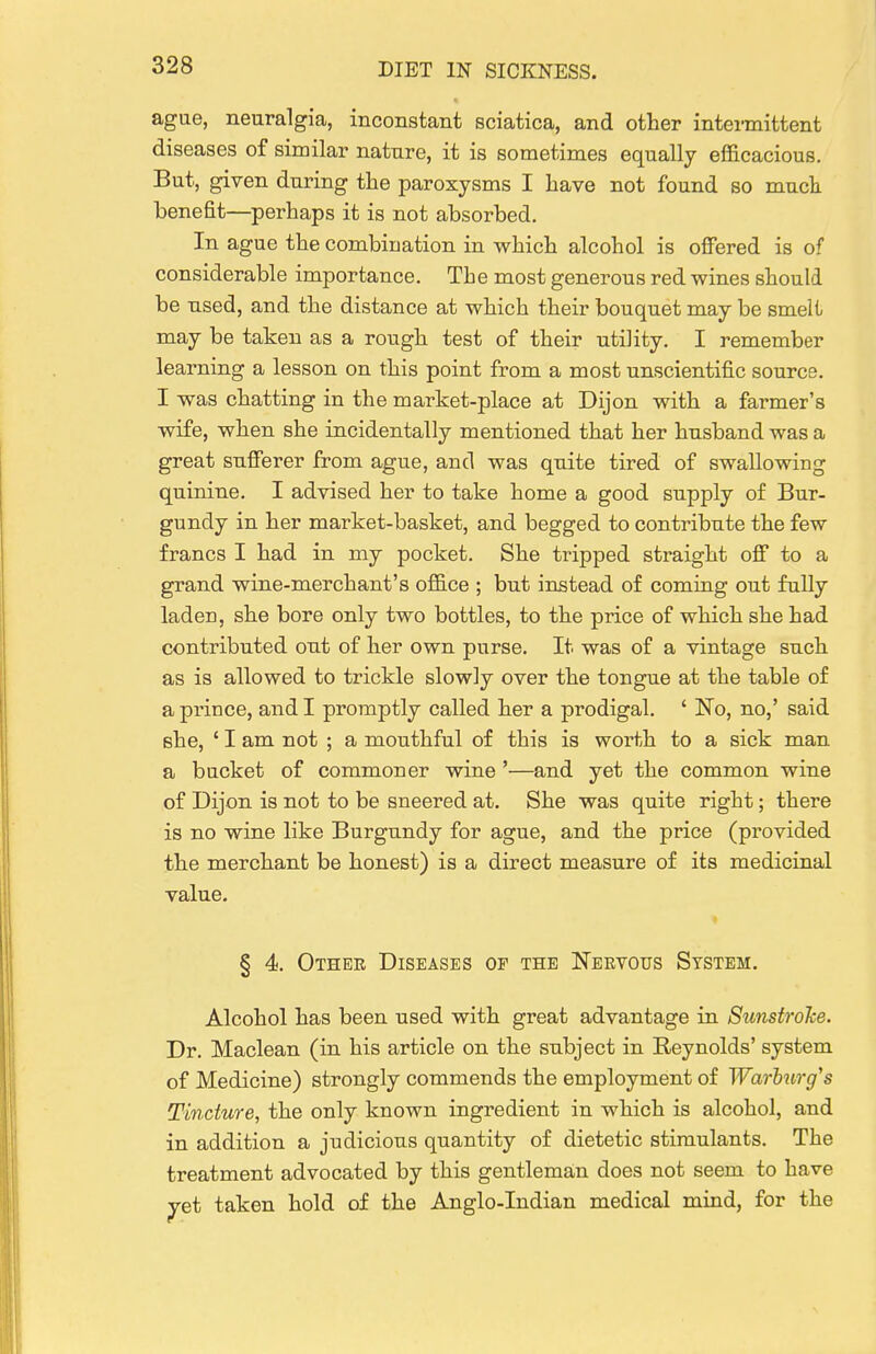 agae, neuralgia, inconstant sciatica, and other intermittent diseases of similar nature, it is sometimes equally efficacious. But, given during the paroxysms I have not found so muck benefit—perhaps it is not absorbed. In ague the combination in which alcohol is offered is of considerable importance. The most generous red wines should be used, and the distance at which their bouquet may be smelt may be taken as a rough test of their utility, I remember learning a lesson on this point from a most unscientific source, I was chatting in the market-place at Dijon with a farmer's wife, when she incidentally mentioned that her husband was a great sufferer from ague, and was quite tired of swallowing quinine, I advised her to take home a good supply of Bur- gundy in her market-basket, and begged to contribute the few francs I had in my pocket. She tripped straight off to a grand wine-merchant's ofiGice ; but instead of comiug out fully laden, she bore only two bottles, to the price of which she had contributed out of her own purse. It was of a vintage such as is allowed to trickle slowly over the tongue at the table of a prince, and I promptly called her a prodigal. ' No, no,' said she, ' I am not ; a mouthful of this is worth to a sick man a bucket of commoner wine '—and yet the common wine of Dijon is not to be sneered at. She was quite right; there is no wine like Burgundy for ague, and the price (provided the merchant be honest) is a direct measure of its medicinal value. § 4. Othee Diseases of the Nervous System. Alcohol has been used with great advantage in Sunstrohe. Dr. Maclean (in his article on the subject in Reynolds' system of Medicine) strongly commends the employment of Warhiirg's Tincture, the only known ingredient in which is alcohol, and in addition a judicious quantity of dietetic stimulants. The treatment advocated by this gentlema,n does not seem to have yet taken hold of the Anglo-Indian medical mind, for the