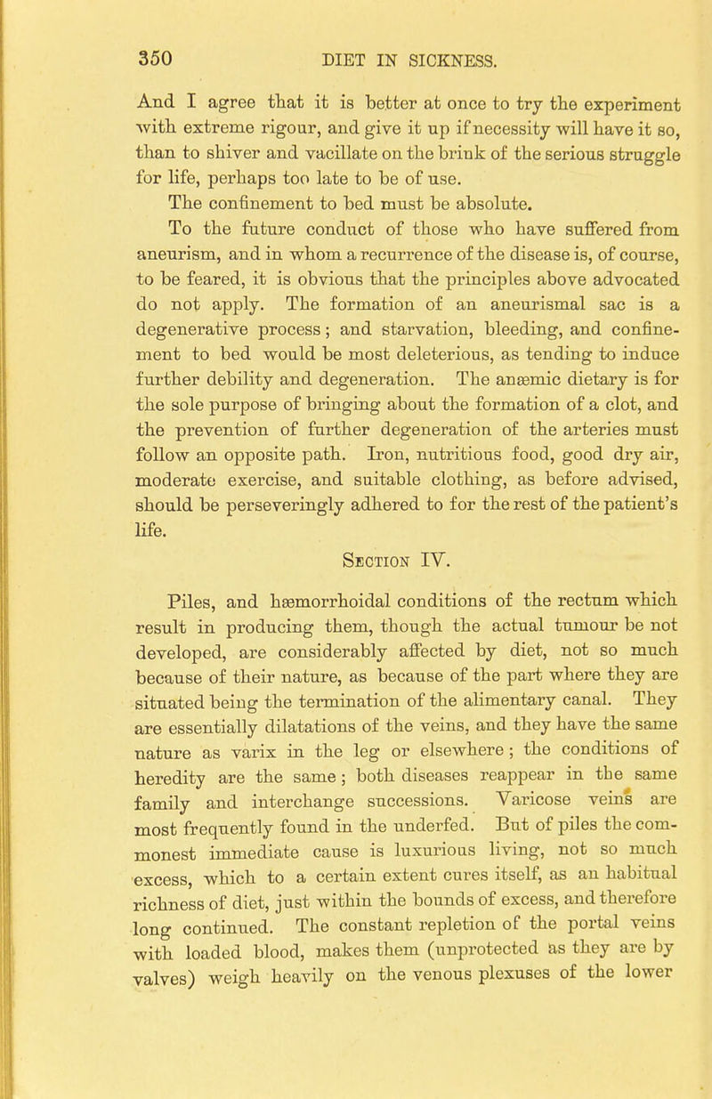 And I agree that it is better at once to try the experiment with extreme rigour, and give it up if necessity will have it so, than to shiver and vacillate on the brink of the serious struggle for life, perhaps too late to be of use. The confinement to bed must be absolute. To the future conduct of those who have suffered from aneurism, and in whom a recurrence of the disease is, of course, to be feared, it is obvious that the principles above advocated do not apply. The formation of an aneurismal sac is a degenerative process; and starvation, bleeding, and confine- ment to bed would be most deleterious, as tending to induce further debility and degeneration. The angemic dietary is for the sole purpose of bringing about the formation of a clot, and the prevention of further degeneration of the arteries must follow an opposite path. Iron, nutritious food, good dry air, moderate exercise, and suitable clothing, as before advised, should be perseveringly adhered to for the rest of the patient's life. Section IV. Piles, and hsemorrhoidal conditions of the rectnm which result in producing them, though the actual tnmour be not developed, are considerably affected by diet, not so much because of their nature, as because of the part where they are situated being the termination of the aHmentary canal. They are essentially dilatations of the veins, and they have the same nature as varix in the leg or elsewhere; the conditions of heredity are the same; both diseases reappear in the same family and interchange successions. Varicose veins are most frequently found in the underfed. But of piles the com- monest immediate cause is luxurious living, not so much excess, which to a certain extent cures itself, as an habitual richness of diet, just within the bounds of excess, and therefore long continued. The constant repletion of the portal veins with loaded blood, makes them (unprotected as they are by valves) weigh heavily on the venous plexuses of the lower