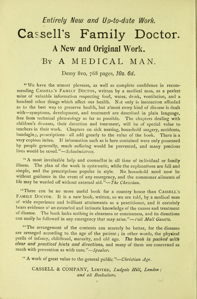 Entirely New and Up-to-date Work. Cassells Family Doctor. A New and Original Work. By a medical MAN. Demy 8vo, 768 pages, 705. 6d, We have the utmost pleasure, as well as complete confidence in recom- mending Cassell's Family Doctor, written by a medical man, as a perfect mine of valuable information respecting food, water, drmk, ventilation, and a hundred other things which affect our health. Not only is instruction afforded as to the best way to preserve health, but almost every kind of disease is dealt with—symptoms, development, and treatment are described in plain language, free from technical phraseology as far as possible. The chapters dealing with children's di>eases, their detection and treatment, will be of special value to teachers in their work. Chapters on sick nursing, household surgery, accidents, bandaging, prescriptions-all add greatly to the value of the book. There is a very copious index. If information such as is here contained were only possessed by people generally, much suffering would be prevented, and many precious lives would be saved.—Schoolmist7'ess. most invaluable help and counsellor in all time of individual or family illness. The plaa of the work is systematic, while the explanations are full and simple, and the prescriptions popular in style. No household need now be without guidance in the event of any emergency, and the commoner ailments of life may be warded off without external aid.—The Chrisuan. There can be no more useful book for a country house than Cassells Family Doctor. It is a new book, written, so we are told, by a medical man of wide experience and brilliant attainments as a practitioner, and it certainly bears evidence o^ an extended and intimate knowledge of the causes and treatment of disease. The book lacks nothing in clearness or conciseness, and its directions can easily be followed in any emergency that may arise.—^'all Mall Gazelle. **The arrangement of the contents can scarcely be better, for the diseases are arranged according to the age of the patient; in other words, the physical perils of infancy, childhood, maturity, and old age. The book is packed with clear and practical hints and directions, and many of them are concerned as much with prevention as with cure.—Speaker,  A work of great value to the general public.—Chrislian Age. CASSELL & COMPANY, Limited, Ltidgale Hill, London; and all Booksellers.