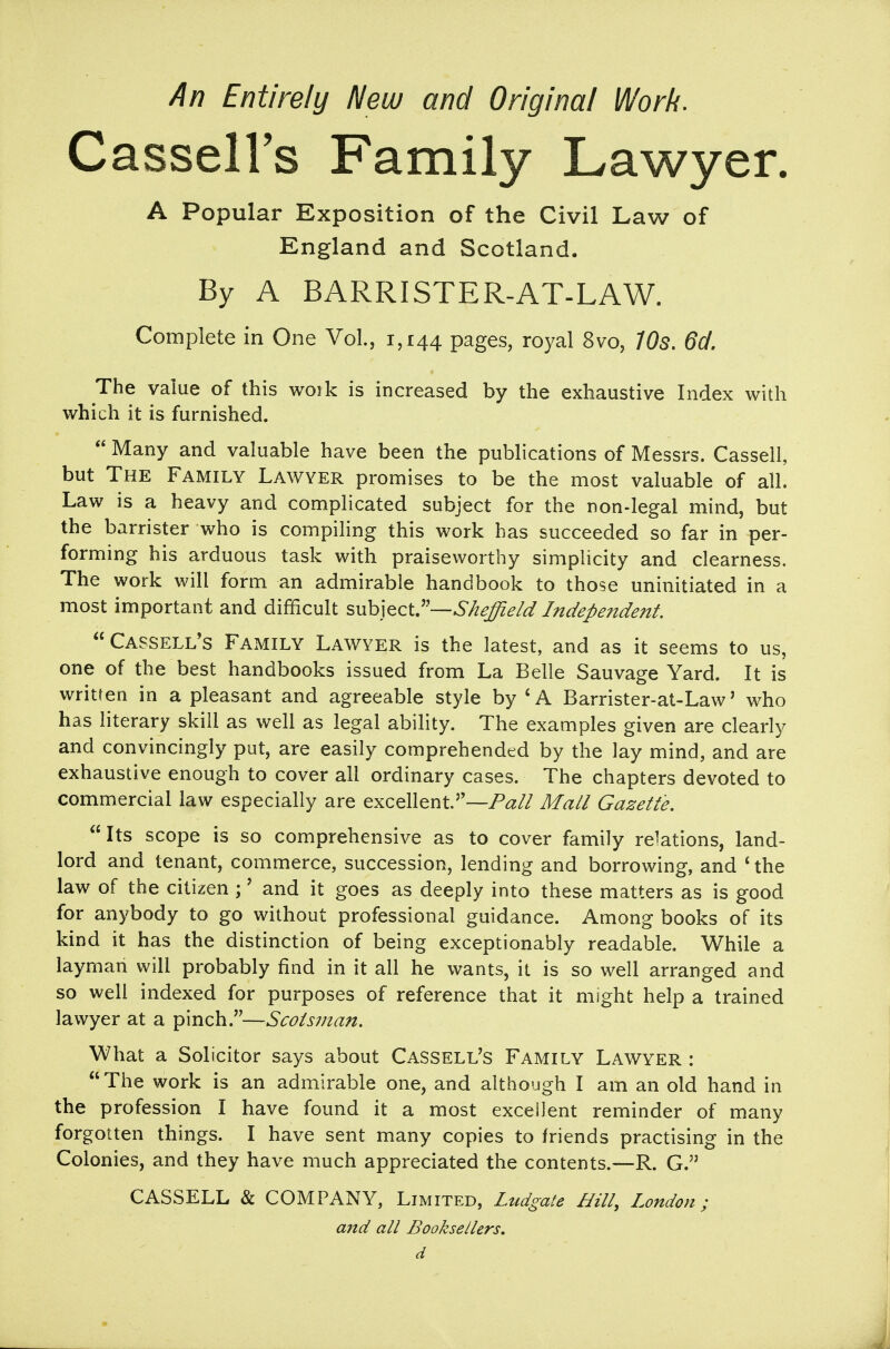 An Entirely New and Original Work. CasselFs Family Lawyer. A Popular Exposition of the Civil Law of England and Scotland. By A BARRISTER-AT-LAW. Complete in One Vol., 1,144 pages, royal 8vo, 705. 6d. The value of this woik is increased by the exhaustive Index with which it is furnished.  Many and valuable have been the publications of Messrs. Cassell, but The Family Lawyer promises to be the most valuable of all. Law is a heavy and complicated subject for the non-legal mind, but the barrister who is compiling this work has succeeded so far in per- forming his arduous task with praiseworthy simplicity and clearness. The work will form an admirable handbook to those uninitiated in a most important and difficult swh]QcC—Sheffield Independent. Cassell's Family Lawyer is the latest, and as it seems to us, one of the best handbooks issued from La Belle Sauvage Yard. It is written in a pleasant and agreeable style by 'A Barrister-at-Law' who has literary skill as well as legal ability. The examples given are clearly and convincingly put, are easily comprehended by the lay mind, and are exhaustive enough to cover all ordinary cases. The chapters devoted to commercial law especially are excellent.—/(^/Z Mall Gazette. Its scope is so comprehensive as to cover family relations, land- lord and tenant, commerce, succession, lending and borrowing, and * the law of the citizen ;' and it goes as deeply into these matters as is good for anybody to go without professional guidance. Among books of its kind it has the distinction of being exceptionably readable. While a layman will probably find in it all he wants, it is so well arranged and so well indexed for purposes of reference that it might help a trained lawyer at a pinch.—Scotsman. What a Solicitor says about Cassell's Family Lawyer : The work is an admirable one, and although I am an old hand in the profession I have found it a most excellent reminder of many forgotten things. I have sent many copies to friends practising in the Colonies, and they have much appreciated the contents.—R. G. CASSELL & COMPANY, Limited, Ludgate Hill, London; and all Booksellers, d