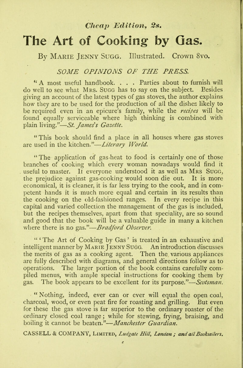 Cheap JEditioUf 2s. The Art of Cooking by Gas- By Marie Jenny Sugg. Illustrated. Crown 8vo. SOME OPINIONS OF THE PRESS *^ A most useful handbook. . . . Parties about to furnish will do well to see what Mrs. Sugg has to say on the subject. Besides giving an account of the latest types of gas stoves, the author explains how they are to be used for the production of all the dishes likely to be required even in an epicure's family, while the recipes will be found equally serviceable where high thinking is combined with plain living.—St. James's Gazette,  This book should find a place in all houses where gas stoves are used in the kitchen.—Literary World. The application of gas-heat to food is certainly one of those branches of cooking which every woman nowadays would find it useful to master. It everyone understood it as well as Mrs Sugg^ the prejudice against gas-cooking would soon die out. It is more economical, it is cleaner, it is far less trying to the cook, and in com- petent hands it is much more equal and certain in its results than the cooking on the old-fashioned ranges. In every recipe in this capital and varied collection the management of the gas is included, but the recipes themselves, apart from that speciality, are so sound and good that the book will be a valuable guide in many a kitchen where there is no gas.—Bradford Observer.  ' The Art of Cooking by Gas' is treated in an exhaustive and intelligent manner by Marie Jenny Sugg. An introduction discusses the merits of gas as a cooking agent. Then the various appliances are fully described with diagrams, and general directions follow as to operations. The larger portion of the book contains carefully com- piled menus, with ample special instructions for cooking them by gas. The book appears to be excellent for its purpose.—Scotsman.  Nothing, indeed, ever can or ever will equal the open coal, charcoal, wood, or even peat fire for roasting and grilhng. But even for these the gas stove is far superior to the ordinary roaster of the ordinary closed coal range; while for stewing, frying, braising, and boiling it cannot be beaten.—Manchester Guardian. CASSELL & COMPANY, Limited, Ludgate Hill, London ; and all Booksellers,