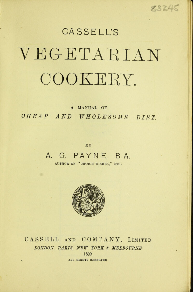 VEGETARIAN COOKERY. A MANUAL OF GHEAP AND WHOLESOME DIET. BY A. G. PAYNE, B.A. AUTHOR OF choice DISHES, ETC. CASSELL AND COMPANY, Limited LONDON, PARIS, NEW YORK # MELBOURNE 1899