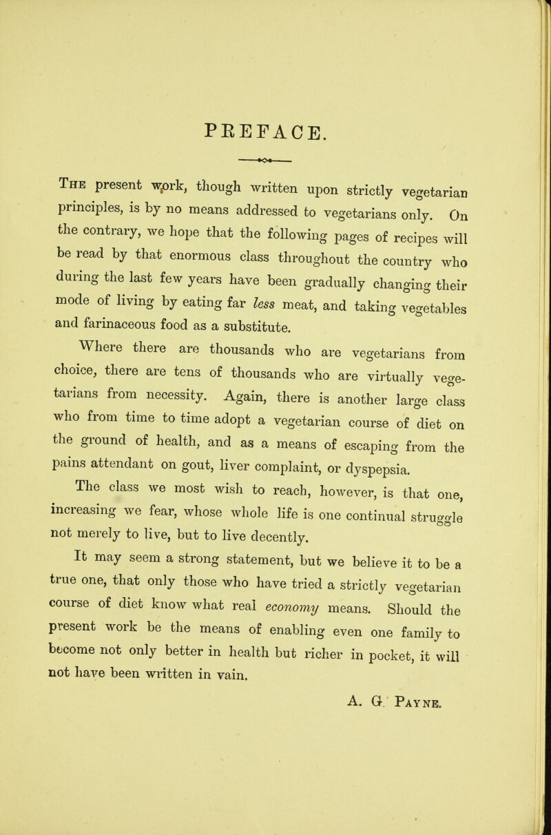 PEEFACE. The present wpvk, though written upon strictly vegetarian principles, is by no means addressed to vegetarians only. On the contrary, we hope that the following pages of recipes will be read by that enormous class throughout the country who during the last few years have been gradually changing their mode of living by eating far less meat, and taking vegetables and farinaceous food as a substitute. Where there are thousands who are vegetarians from choice, there are tens of thousands who are virtually vege- tarians from necessity. Again, there is another large class who from time to time adopt a vegetarian course of diet on the ground of health, and as a means of escaping from the pains attendant on gout, liver complaint, or dyspepsia. The class we most wish to reach, however, is that one, increasing we fear, whose whole life is one continual struggle not merely to live, but to live decently. It may seem a strong statement, but we believe it to be a true one, that only those who have tried a strictly vegetarian course of diet know what real economy means. Should the present work be the means of enabling even one family to bf come not only better in health but richer in pocket, it will not have been written in vain. A. G: Payne.