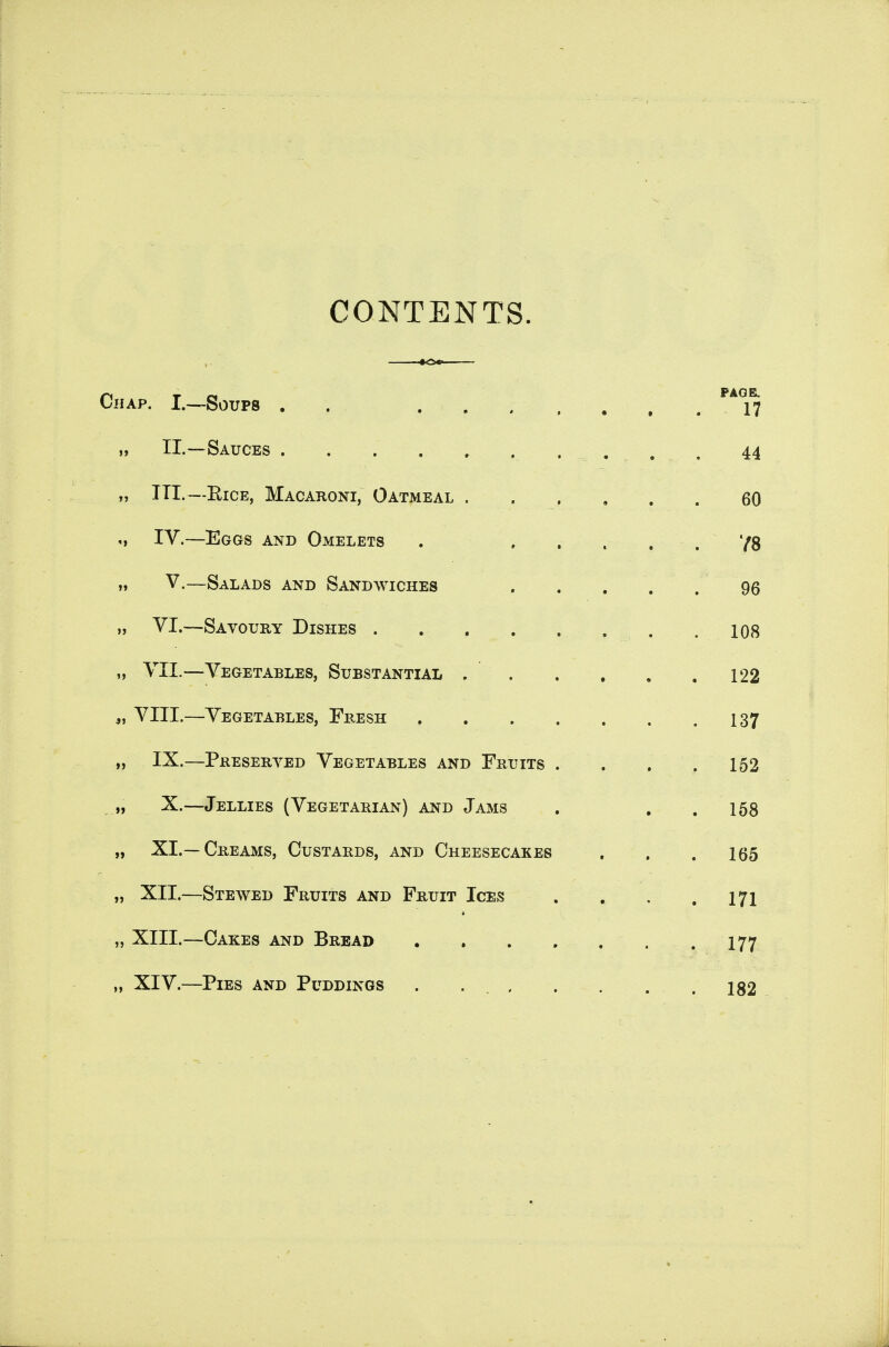 CONTENTS. CiiAP. I.—Soups . . ... .... ,) II.—Sauces . ~. . . . 44 „ III.—EiCE, Macaroni, Oatmeal ...... 60 M IV.—Eggs and Omelets . , , . , . '/g ,« V.—Salads and Sandwiches . . . . . 96 n VI.—Savoury Dishes 108 M VII.—Vegetables, Substantial 122 „ VIII.—Vegetables, Fresh I37 „ IX.—Preseryed Vegetables and Fruits . . . .152 , X.—Jellies (Vegetarian) and Jams . . . 158 „ XI.—Creams, Custards, and Cheesecakes , . . 165 „ XII.—Stewed Fruits and Fruit Ices . , , .171 „ XIII.—Cakes and Bread 177 „ XIV.—Pies and Puddings . . 182