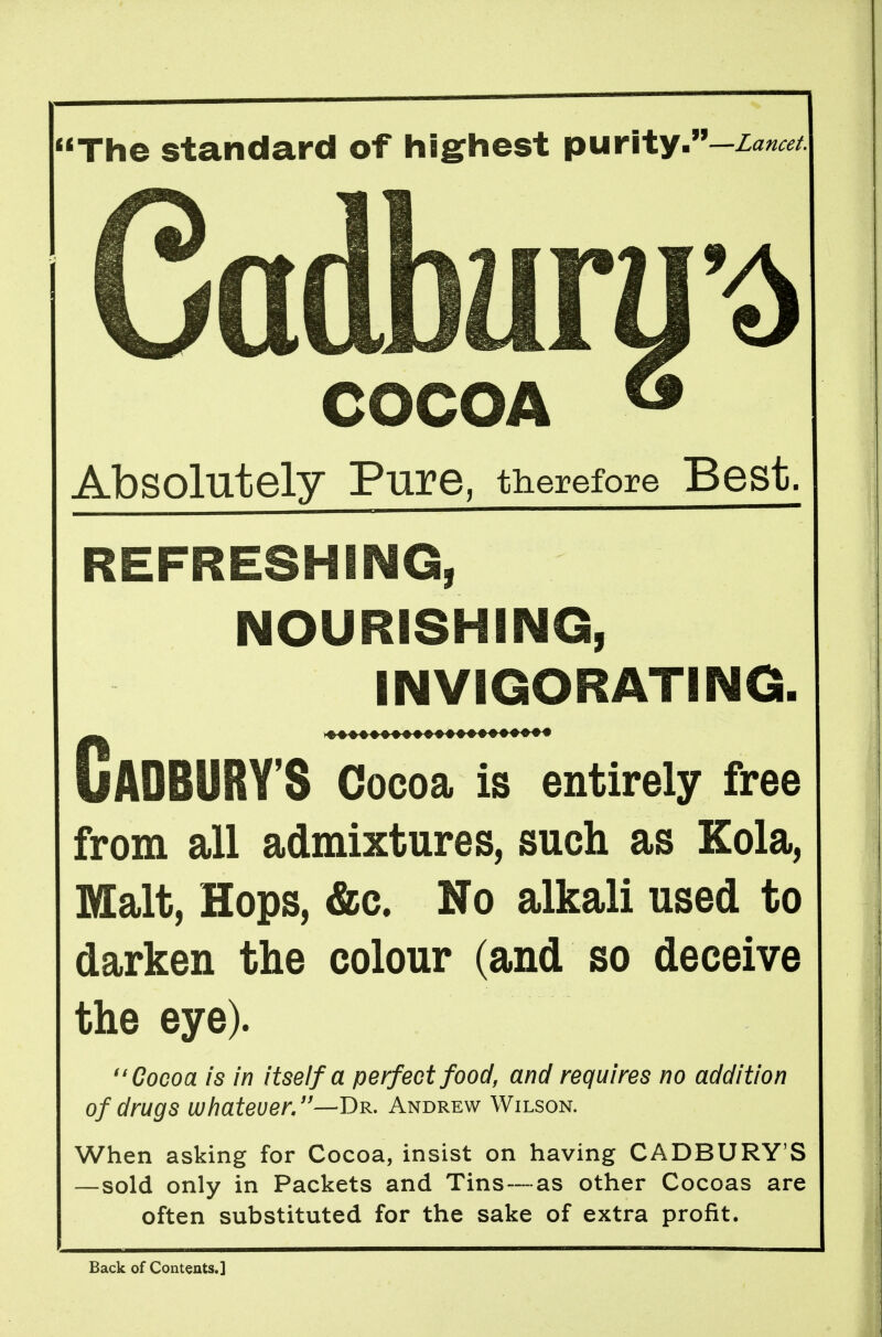 The standard of hSghest purity.-zanat Cadbura'^ COCOA ^ Absolutely Pure, therefore Best. REFRESHING, NOURISHING, INVIGORATING. Gadbury's Cocoa is entirely free from all admixtures, such as Kola, Malt, Hops, &c. No alkali used to darken the colour (and so deceive the eye). ''Cocoa is in itself a perfect food, and requires no addition of drugs whatever,—Dr. Andrew Wilson. When asking for Cocoa, insist on having CADBURY'S —sold only in Packets and Tins—as other Cocoas are often substituted for the sake of extra profit. Back of Contents.]