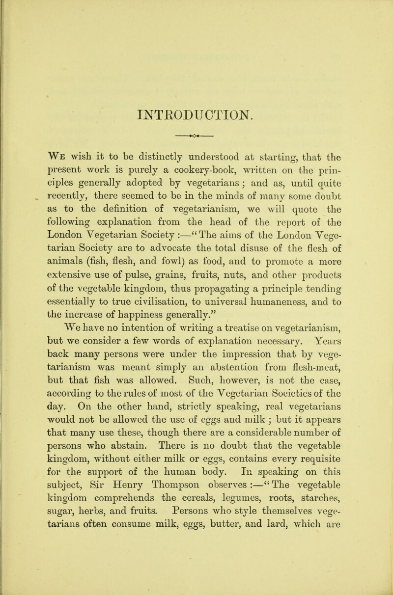 INTRODUCTION. We wish it to be distinctly understood at starting, that the present work is purely a cookery-book, written on the prin- ciples generally adopted by vegetarians ; and as, until quite recently, there seemed to be in the minds of many some doubt as to the definition of vegetarianism, we will quote the following explanation from the head of the report of the London Vegetarian Society :—The aims of the London Yege- tarian Society are to advocate the total disuse of the flesh of animals (fish, flesh, and fowl) as food, and to promote a more extensive use of pulse, grains, fruits, nuts, and other products of the vegetable kingdom, thus propagating a principle tending essentially to true civilisation, to universal humaneness, and to the increase of happiness generally. We have no intention of writing a treatise on vegetarianism, but we consider a few words of explanation necessary. Years back many persons were under the impression that by vege- tarianism was meant simply an abstention from flesh-meat, but that fish was allowed. Such, however, is not the case, according to the rules of most of the Yegetarian Societies of the day. On the other hand, strictly speaking, real vegetarians would not be allowed the use of eggs and milk ; but it appears that many use these, though there are a considerable number of persons who abstain. There is no doubt that the vegetable kingdom, without either milk or eggs, contains every requisite for the support of the human body. In speaking on this subject, Sir Henry Thom^pson observes :—The vegetable kingdom comprehends the cereals, legumes, roots, starches, sugar, herbs, and fruits. Persons who style themselves vege- tarians often consume milk, eggs, butter, and lard, which are