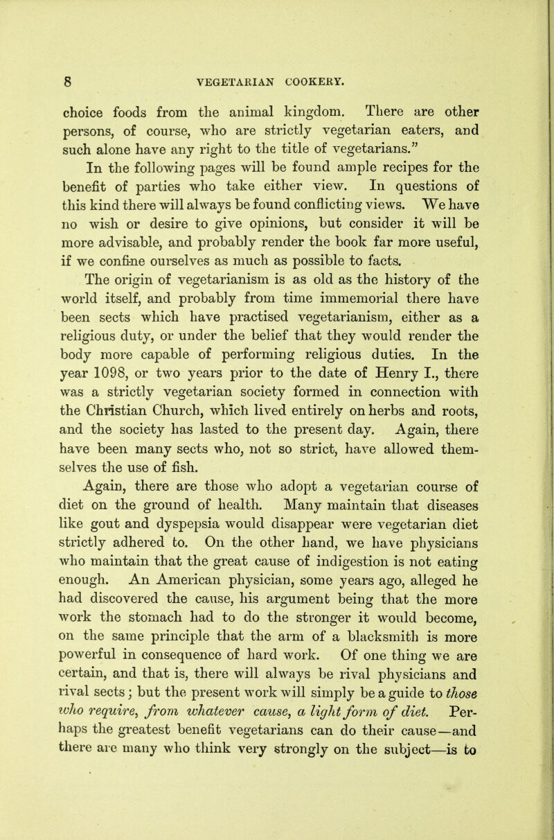 choice foods from the animal kingdom. There are other persons, of course, who are strictly vegetarian eaters, and such alone have any right to the title of vegetarians. In the following images will be found ample recipes for the benefit of parties who take either view. In questions of this kind there will always be found conflicting views. We have no wish or desire to give opinions, but consider it will be more advisable, and probably render the book far more useful, if we confine ourselves as much as possible to facts. The origin of vegetarianism is as old as the history of the world itself, and probably from time immemorial there have been sects which have practised vegetarianism, either as a religious duty, or under the belief that they would render the body more capable of performing religious duties. In the year 1098, or two years prior to the date of Henry I., there was a strictly vegetarian society formed in connection with the Christian Church, which lived entirely on herbs and roots, and the society has lasted to the present day. Again, there have been many sects who, not so strict, have allowed them- selves the use of fish. Again, there are those who adopt a vegetarian course of diet on the ground of health. Many maintain that diseases like gout and dyspepsia would disappear were vegetarian diet strictly adhered to. On the other hand, we have physicians who maintain that the great cause of indigestion is not eating enough. An American physician, some years ago, alleged he had discovered the cause, his argument being that the more work the stomach had to do the stronger it would become, on the same principle that the arm of a blacksmith is more powerful in consequence of hard work. Of one thing we are certain, and that is, there will always be rival physicians and rival sects; but the present work will simply be a guide to those who require^ from whatever cause, a light form of diet. Per- haps the greatest benefit vegetarians can do their cause—and there are many who think very strongly on the subject—is to