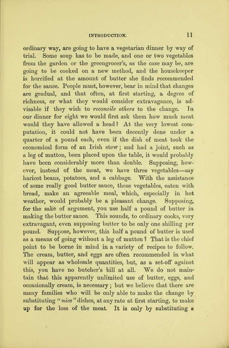ordinary way, are going to have a vegetarian dinner by way of trial. Some soup has to be made, and one or two vegetables from the garden or the greengrocer's, as the case may be, are going to be cooked on a new method, and the housekeeper is horrified at the amount of butter she finds recommended for the sauce. People must, however, bear in mind that changes are gradual, and that often, at first starting, a degree of richness, or what they would consider extravagance, is ad- visable if they wish to reconcile others to the change. In our dinner for eight we would first ask them how much meat would they have allowed a head? At the very lowest com- putation, it could not have been decently done under a quarter of a pound each, even if the dish of meat took the economical form of an Irish stew; and had a joint, such as a leg of mutton, been placed upon the table, it would probably have been considerably more than double. Supposing, how- ever, instead of the meat, we have three vegetables—say haricot beans, potatoes, and a cabbage. With the assistance of some really good butter sauce, these vegetables, eaten with bread^ make an agreeable meal, which, especially in hot weather, would probably be a pleasant change. Supposing, for the sake of argument, you use half a pound of butter in making the butter sauce. This sounds, to ordinary cooks, very extravagant, even supposing butter to be only one shilling per pound. Suppose, however, this half a pound of butter is used as a means of going without a leg of mutton 1 That is the chief point to be borne in mind in a variety of recipes to follow. The cream, butter, and eggs are often recommended in what will appear as wholesale quantities, but, as a set-off against this, you have no butcher's bill at all. We do not main- tain that this apparently unlimited use of butter^ eggs, and occasionally cream, is necessary; but we believe that there are many families who will be only able to make the change by substituting mce dishes, at any rate at first starting, to make up for the loss of the meat. It is only by substituting a
