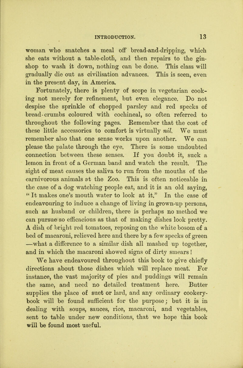 woman wlio snatches a meal off bread-and-dripping, which she eats without a table-cloth, and then repairs to the gin- shop to wash it down, nothing can be done. This class will gradually die out as civilisation advances. This is seen, even in the present day, in America. Fortunately, there is plenty of scope in vegetarian cook- ing not merely for refinement, but even elegance. Do not despise the sprinkle of chopped parsley and red specks of bread-crumbs coloured with cochineal, so often referred to throughout the following pages. Remember that the cost of these little accessories to comfort is virtually nil. We must remember also that one sense works upon another. We can please the palate through the eye. There is some undoubted connection between these senses. If you doubt it, suck a lemon in front of a German band and watch the result. The sight of meat causes the saliva to run from the mouths of the carnivorous animals at the Zoo. This is often noticeable in the case of a dog watching people eat, and it is an old saying,  It makes one's mouth water to look at it. In the case of endeavouring to induce a change of living in grown-up persons, such as husband or children, there is perhaps no method we can pursue so efficacious as that of making dishes look pretty. A dish of bright red tomatoes, reposing on the white bosom of a bed of macaroni, relieved here and there by a few specks of green —what a difference to a similar dish all mashed up together, and in which the macaroni showed signs of dirty smears ! We have endeavoured throughout this book to give chiefly directions about those dishes which will replace meat. For instance, the vast majority of pies and puddings will remain the same, and need no detailed treatment here. Butter supplies the place of suet or lard, and any ordinary cookery- book will be found sufficient for the purpose j but it is in dealing with soups, sauces, rice, macaroni, and vegetables, sent to table under new conditions, that we hope this book will be found most useful.