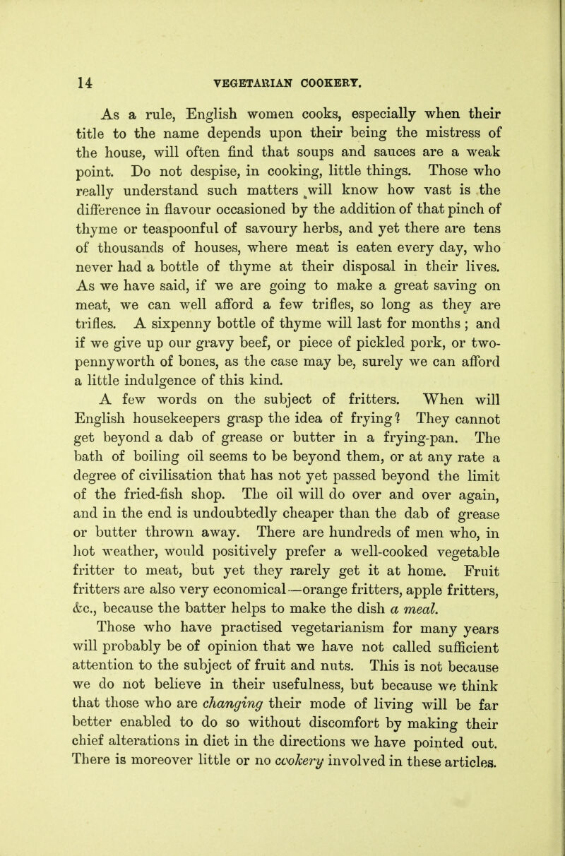 As a rule, English women cooks, especially when their title to the name depends upon their being the mistress of the house, will often find that soups and sauces are a weak point. Do not despise, in cooking, little things. Those who really understand such matters ^will know how vast is the difference in flavour occasioned by the addition of that pinch of thyme or teaspoonful of savoury herbs, and yet there are tens of thousands of houses, where meat is eaten every day, who never had a bottle of thyme at their disposal in their lives. As we have said, if we are going to make a great saving on meat, we can well afford a few trifles, so long as they are trifles. A sixpenny bottle of thyme will last for months ; and if we give up our gravy beef, or piece of pickled pork, or two- pennyworth of bones, as the case may be, surely we can afford a little indulgence of this kind. A few words on the subject of fritters. When will English housekeepers grasp the idea of frying*? They cannot get beyond a dab of grease or butter in a frying-pan. The bath of boiling oil seems to be beyond them, or at any rate a degree of civilisation that has not yet passed beyond the limit of the fried-fish shop. The oil will do over and over again, and in the end is undoubtedly cheaper than the dab of grease or butter thrown away. There are hundreds of men who, in ]iot weather, would positively prefer a well-cooked vegetable fritter to meat, but yet they rarely get it at home. Fruit fritters are also very economical—orange fritters, apple fritters, &c., because the batter helps to make the dish a meal. Those who have practised vegetarianism for many years will probably be of opinion that we have not called sufficient attention to the subject of fruit and nuts. This is not because we do not believe in their usefulness, but because we think that those who are changing their mode of living will be far better enabled to do so without discomfort by making their chief alterations in diet in the directions we have pointed out. There is moreover little or no Gookevy involved in these articles.