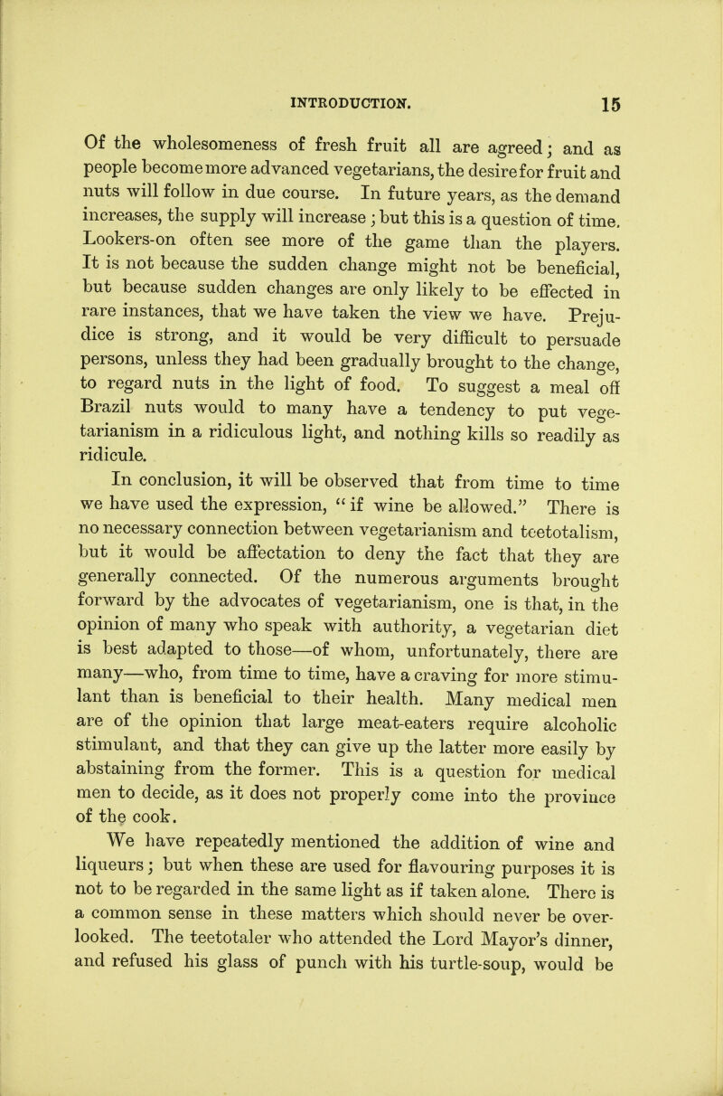 Of the wholesomeness of fresh fruit all are agreed; and as people become more advanced vegetarians, the desire for fruit and nuts will follow in due course. In future years, as the demand increases, the supply will increase; but this is a question of time. Lookers-on often see more of the game than the players. It is not because the sudden change might not be beneficial, but because sudden changes are only likely to be effected in rare instances, that we have taken the view we have. Preju- dice is strong, and it would be very difficult to persuade persons, unless they had been gradually brought to the change, to regard nuts in the light of food. To suggest a meal off Brazil nuts would to many have a tendency to put vege- tarianism in a ridiculous light, and nothing kills so readily as ridicule. In conclusion, it will be observed that from time to time we have used the expression, if wine be allowed. There is no necessary connection between vegetarianism and teetotalism, but it would be affectation to deny the fact that they are generally connected. Of the numerous arguments brought forward by the advocates of vegetarianism, one is that, in the opinion of many who speak with authority, a vegetarian diet is best adapted to those—of whom, unfortunately, there are many—who, from time to time, have a craving for more stimu- lant than is beneficial to their health. Many medical men are of the opinion that large meat-eaters require alcoholic stimulant, and that they can give up the latter more easily by abstaining from the former. This is a question for medical men to decide, as it does not properly come into the province of the cook. We have repeatedly mentioned the addition of wine and liqueurs; but when these are used for flavouring purposes it is not to be regarded in the same light as if taken alone. There is a common sense in these matters which should never be over- looked. The teetotaler who attended the Lord Mayor's dinner, and refused his glass of punch with his turtle-soup, would be