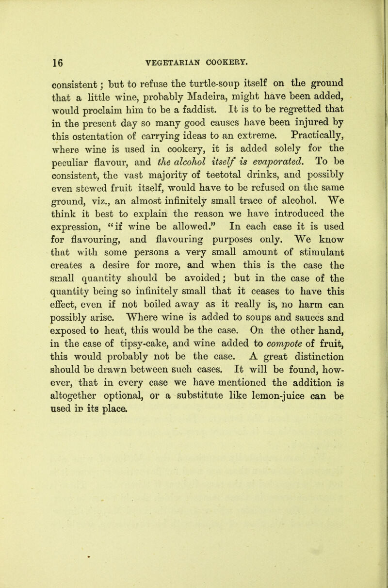 consistent; but to refuse the turtle-soup itself on tLe ground that a little wine, probably Madeira, might have been added, would proclaim him to be a faddist. It is to be regretted that in the present day so many good causes have been injured by this ostentation of carrying ideas to an extreme. Practically, where wine is used in cookery, it is added solely for the peculiar flavour, and the alcohol itself is evaporated. To be consistent, the vast majority of teetotal drinks, and possibly even stewed fruit itself, would have to be refused on the same ground, viz., an almost infinitely small trace of alcohol. We think it best to explain the reason we have introduced the expression, if v/ine be allowed. In each case it is used for flavouring, and flavouring purposes only. We know that with some persons a very small amount of stimulant creates a desire for more, and when this is the case the small quantity should be avoided; but in the case of the quantity being so infinitely small that it ceases to have this efiect, even if not boiled away as it really is, no harm can possibly arise. Where wine is added to soups and sauces and exposed to heat, this would be the case. On the other hand, in the case of tipsy-cake, and wine added to compote of fruit, this would probably not be the case. A great distinction should be drawn between such cases. It will be found, how- ever, that in every case we have mentioned the addition is altogether optional, or a substitute like lemon-juice can be used in its place.