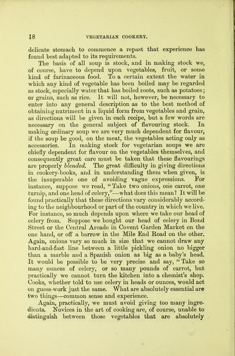 delicate stomach to commence a repast that experience has found best adapted to its requirements. The basis of all soup is stock, and in making stock we, of course, have to depend upon vegetables, fruit, or some kind of farinaceous food. To a certain extent the water in which any kind of vegetable has been boiled may be regarded as stock, especially water that has boiled roots, such as potatoes; or grains, such as rice. It will not, however, be necessary to enter into any general description as to the best method of obtaining nutriment in a liquid form from vegetables and grain, as directions will be given in each recipe, but a few words are necessary on the general subject of flavouring stock. In making ordinary soup we are very much dependent for flavour, if the soup be good, on the meat, the vegetables acting only as accessories. In making stock for vegetarian soups we are chiefly dependent for flavour on the vegetables themselves, and consequently great care must be taken that these flavourings are properly blended. The great difficulty in giving directions in cookery-books, and in understanding them when given, is the insuperable one of avoiding vague expressions. For instance, suppose we read,  Take two onions, one carrot, one turnip, and one head of celery,—what does this mean] It will be found practically that these directions vary considerably accord- ing to the neighbourhood or part of the country in which we live. For instance, so much depends upon where we take our head of celery from. Suppose we bought our head of celery in Bond Street or the Central Arcade in Covent Garden Market on the one hand, or ofi a barrow in the Mile End Road on the other. Again, onions vary so much in size that we cannot draw any hard-and-fast line between a little pickling onion no bigger than a marble and a Spanish onion as big as a baby's head. It would be possible to be very precise and say,  Take so many ounces of celery, or so many pounds of carrot, but ]:)ractically we cannot turn the kitchen into a chemist's shop. Cooks, whether told to use celery in heads or ounces, would act on guess-work just the same. What are absolutely essential are two things—common sense and experience. Again, practically, we must avoid giving too many ingre- dients. Novices in the art of cooking are, of course, unable to distinguish between those vegetables that are absolutely