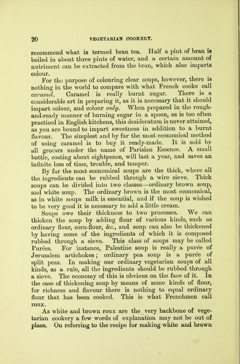 recommend what is termed bran tea. Half a pint of bran is boiled in about three pints of water, and a certain amount of nutriment can be extracted from the bran, which also imparts colour. For the purpose of colouring clear soups, however, there is nothing in the world to compare with what French cooks call caramel. Caramel is really burnt sugar. There is a considerable art in preparing it, as it is necessary that it should impart colour, and colour only. When prepared in the rough- and-ready manner of burning sugar in a spoon, as is too often practised in English kitchens, this desideratum is never attained, as you are bound to impart sweetness in addition to a burnt flavour. The simplest and by far the most economical method of using caramel is to buy it ready-made. It is sold by all grocers under the name of Parisian Essence. A small bottle, costing about eightpence, will last a year, and saves an infinite loss of time, trouble, and temper. By far the most economical soups are the thick, where all the ingredients can be rubbed through a wire sieve. Thick soups can be divided into two classes—ordinary brown soup, and white soup. The ordinary brown is the most economical, as in white soups milk is essential, and if the soup is wished to be very good it is necessary to add a little cream. Soups owe their thickness to two processes. We can thicken the soup by adding flour of various kinds, such as ordinary flour, corn-flour, &c., and soup can also be thickened by having some of the ingredients of which it is composed rubbed through a sieve. This class of soups may be called Purees. For instance, Palestine soup is really a puree of Jerusalem artichokes; ordinary pea soup is a puree of split peas. In making our ordinary vegetarian soups of all kinds, as a rule, all the ingredients should be rubbed through a sieve. The economy of this is obvious on the face of it. In the case of thickening soup by means of some kinds of flour, for richness and flavour there is nothing to equal ordinary flour that has been cooked. This is what Frenchmen call roux. As white and brown roux are the very backbone of vege- tarian cookery a few words of explanation may not be out of place. On referring to the recipe for making white and brown