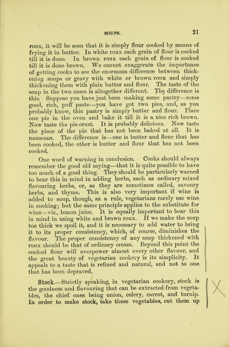 roux, it will be seen that it is simply flour cooked by means of frying it in butter. In white roux each grain of flour is cooked till it is done. In brown roux each grain of flour is cooked till it is done brown. We cannot exaggerate the importance of getting cooks to see the enormous difference between thick- ening soups or gravy with white or brown roux and simply thickening them with plain butter and flour. The taste of the soup in the two cases is altogether difl'erent. The difference is this. Suppose you have just been making some pastry—some good, rich, puff* paste—you have got two pies, and, as you probably know, this pastry is simply butter and flour. Place one pie in the oven and bake it till it is a nice rich brown. Now taste the pie-crust. It is probably delicious. Now taste the piece of the pie that has not been baked at all. It is nauseous. The difference is—one is butter and flour that has been cooked, the other is butter and flour that has not been cooked. One word of warning in conclusion. Cooks should always remember the good old saying—that it is quite possible to have too much of a good thing.' They should be particularly warned to bear this in mind in adding herbs, such as ordinary mixed flavouring herbs, or, as they are sometimes called, savoury herbs, and thyme. This is also very important if wine is added to soup, though, as a rule, vegetarians rarely use wine in cooking; but the same principle applies to the substitute for wine—viz., lemon juice. It is equally important to bear this in mind in using white and brown roux. If we make the soup too thick we spoil it, and it is necessary to add water to bring it to its proper consistency, which, of course, diminishes the flavour. The proper consistency of any soup thickened with roux should be that of ordinary cream. Beyond this point the cooked flour will overpower almost every other flavour, and the great beauty of vegetarian cookeiy is its simplicity. It appeals to a taste that is refined and natural, and not to one that has been depraved. Stock.—Strictly speaking, in vegetarian cookery, stock is the goodness and flavouring that can be extracted from vegeta- bles, the chief ones being onion, celery, carrot, and turnip. In order to make stock, take these vegetables, cut them up