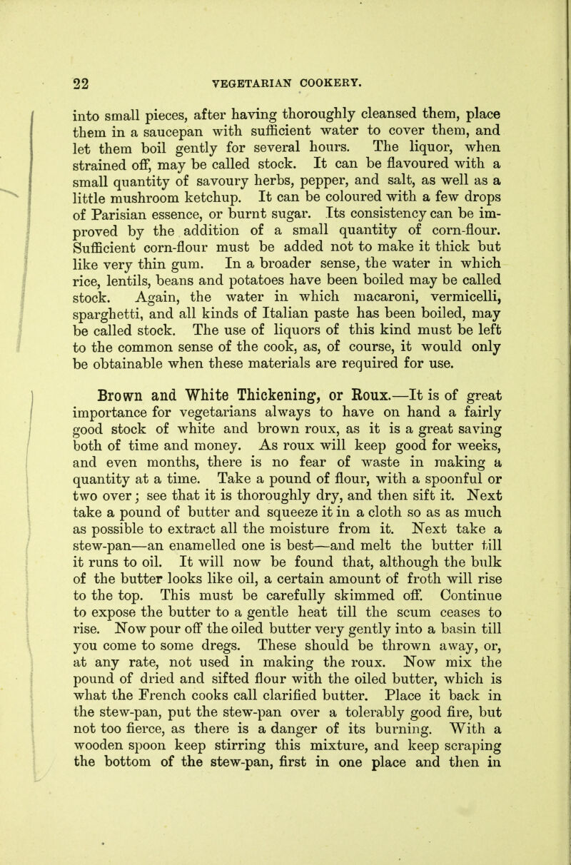 into small pieces, after having thoroughly cleansed them, place them in a saucepan with sufficient water to cover them, and let them boil gently for several hours. The liquor, when strained off, may be called stock. It can be flavoured with a small quantity of savoury herbs, pepper, and salt, as well as a little mushroom ketchup. It can be coloured with a few drops of Parisian essence, or burnt sugar. Its consistency can be im- proved by the addition of a small quantity of corn-flour. Sufficient corn-flour must be added not to make it thick but like very thin gum. In a broader sense^ the water in which rice, lentils, beans and potatoes have been boiled may be called stock. Again, the water in which macaroni, vermicelli, sparghetti, and all kinds of Italian paste has been boiled, may be called stock. The use of liquors of this kind must be left to the common sense of the cook, as, of course, it would only be obtainable when these materials are required for use. Brown and White Thickening, or Roux.—It is of great importance for vegetarians always to have on hand a fairly good stock of white and brown roux, as it is a great saving both of time and money. As roux will keep good for weeks, and even months, there is no fear of waste in making a quantity at a time. Take a pound of flour, with a spoonful or two over; see that it is thoroughly dry, and then sift it. Next take a pound of butter and squeeze it in a cloth so as as much as possible to extract all the moisture from it. Next take a stew-pan—an enamelled one is best—and melt the butter till it runs to oil. It will now be found that, although the bulk of the butter looks like oil, a certain amount of froth will rise to the top. This must be carefully skimmed off. Continue to expose the butter to a gentle heat till the scum ceases to rise. Now pour off the oiled butter very gently into a basin till you come to some dregs. These should be thrown away, or, at any rate, not used in making the roux. Now mix the pound of dried and sifted flour with the oiled butter, which is what the French cooks call clarified butter. Place it back in the stew-pan, put the stew-pan over a tolerably good fire, but not too fierce, as there is a danger of its burning. With a wooden spoon keep stirring this mixture, and keep scraping the bottom of the stew-pan, first in one place and then in