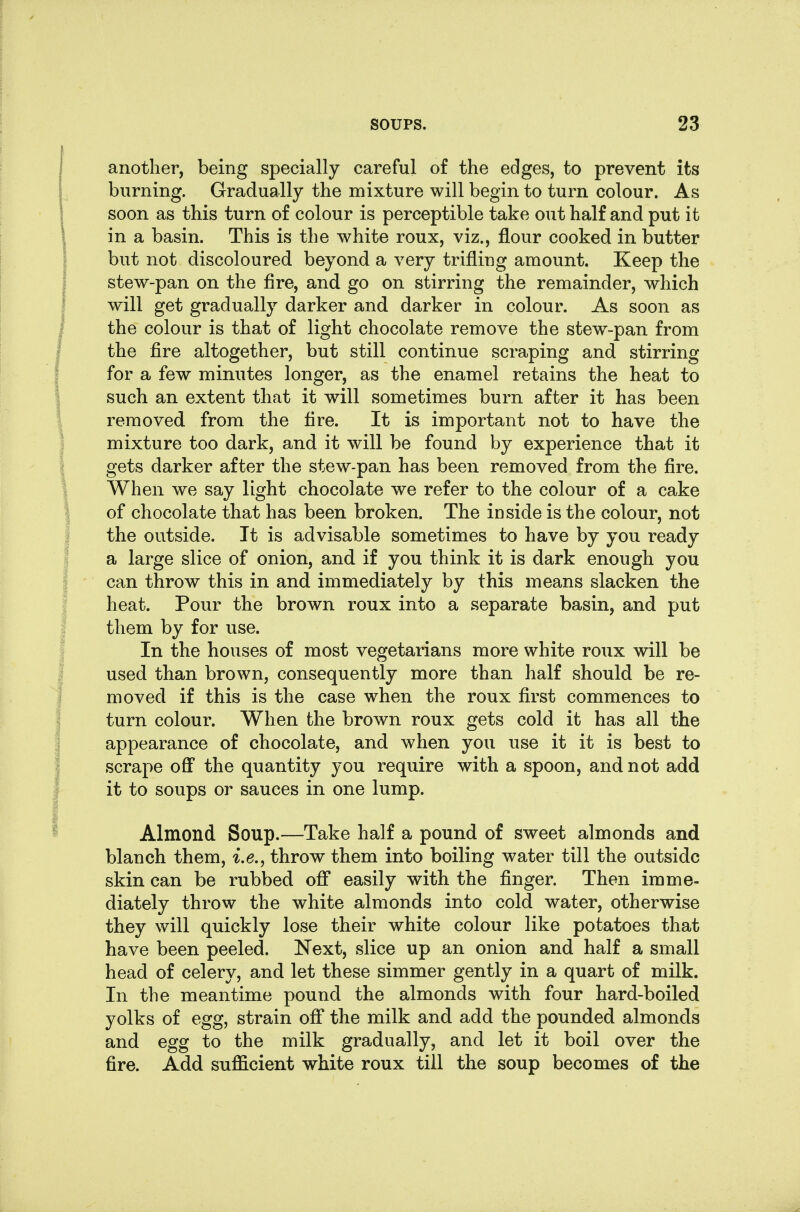 another, being specially careful of the edges, to prevent its burning. Gradually the mixture will begin to turn colour. As soon as this turn of colour is perceptible take out half and put it in a basin. This is the white roux, viz., flour cooked in butter but not discoloured beyond a very trifling amount. Keep the stew-pan on the fire, and go on stirring the remainder, which will get gradually darker and darker in colour. As soon as the colour is that of light chocolate remove the stew-pan from the fire altogether, but still continue scraping and stirring for a few minutes longer, as the enamel retains the heat to such an extent that it will sometimes burn after it has been removed from the fire. It is important not to have the mixture too dark, and it will be found by experience that it gets darker after the stew-pan has been removed from the fire. When we say light chocolate we refer to the colour of a cake of chocolate that has been broken. The inside is the colour, not the outside. It is advisable sometimes to have by you ready a large slice of onion, and if you think it is dark enough you can throw this in and immediately by this means slacken the heat. Pour the brown roux into a separate basin, and put them by for use. In the houses of most vegetarians more white roux will be used than brown, consequently more than half should be re- moved if this is the case when the roux first commences to turn colour. When the brown roux gets cold it has all the appearance of chocolate, and when you use it it is best to scrape off the quantity you require with a spoon, and not add it to soups or sauces in one lump. Almond Soup.—Take half a pound of sweet almonds and blanch them, i.e., throw them into boiling water till the outside skin can be rubbed off easily with the finger. Then imme- diately throw the white almonds into cold water, otherwise they will quickly lose their white colour like potatoes that have been peeled. Next, slice up an onion and half a small head of celery, and let these simmer gently in a quart of milk. In the meantime pound the almonds with four hard-boiled yolks of egg, strain off* the milk and add the pounded almonds and egg to the milk gradually, and let it boil over the fire. Add sufficient white roux till the soup becomes of the