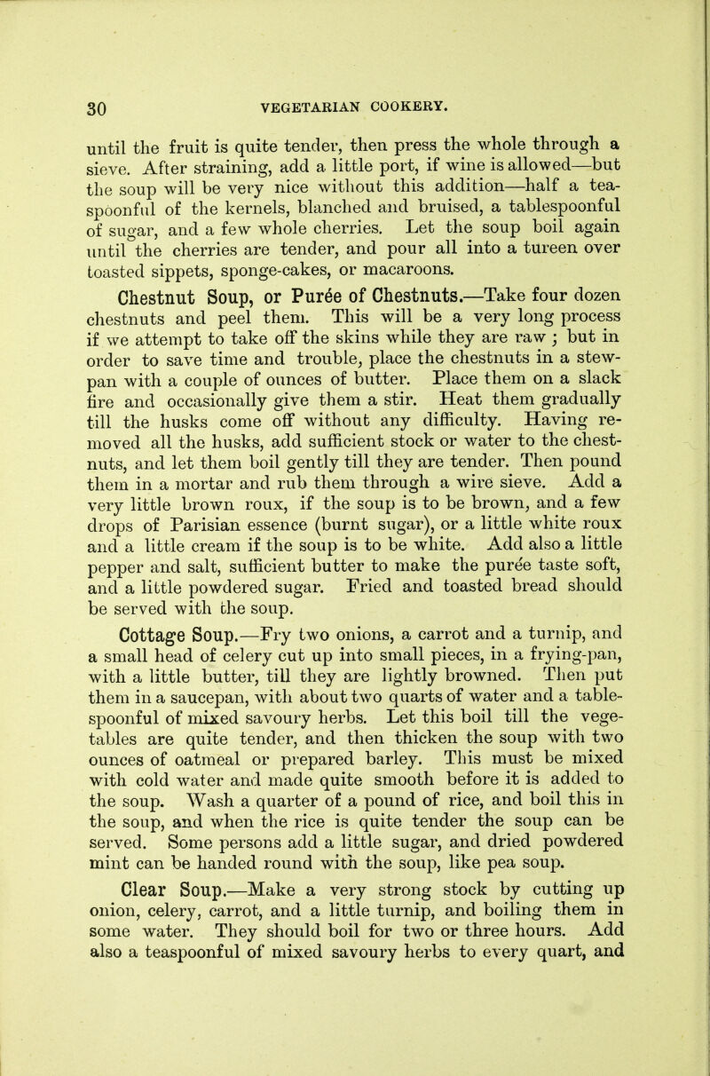 until the fruit is quite tender, then press the whole through a sieve. After straining, add a little port, if wine is allowed—but the soup will be very nice without this addition—half a tea- spoonful of the kernels, blanched and bruised, a tablespoonful of sugar, and a few whole cherries. Let the soup boil again until the cherries are tender, and pour all into a tureen over toasted sippets, sponge-cakes, or macaroons. Chestnut Soup, or Puree of Chestnuts.—Take four dozen chestnuts and peel them. This will be a very long process if we attempt to take off the skins while they are raw ; but in order to save time and trouble^ place the chestnuts in a stew- pan with a couple of ounces of butter. Place them on a slack fire and occasionally give them a stir. Heat them gradually till the husks come off without any difficulty. Having re- moved all the husks, add sufficient stock or water to the chest- nuts, and let them boil gently till they are tender. Then pound them in a mortar and rub them through a wire sieve. Add a very little brown roux, if the soup is to be brown^ and a few drops of Parisian essence (burnt sugar), or a little white roux and a little cream if the soup is to be white. Add also a little pepper and salt, sufficient butter to make the puree taste soft, and a little powdered sugar. Fried and toasted bread should be served with the soup. Cottage Soup.—Fry two onions, a carrot and a turnip, and a small head of celery cut up into small pieces, in a frying-pan, with a little butter, till they are lightly browned. Then put them in a saucepan, with about two quarts of water and a table- spoonful of mixed savoury herbs. Let this boil till the vege- tables are quite tender, and then thicken the soup with two ounces of oatmeal or prepared barley. This must be mixed with cold water and made quite smooth before it is added to the soup. Wash a quarter of a pound of rice, and boil this in the soup, and when the rice is quite tender the soup can be served. Some persons add a little sugar, and dried powdered mint can be handed round with the soup, like pea soup. Clear Soup.—Make a very strong stock by cutting up onion, celery, carrot, and a little turnip, and boiling them in some water. They should boil for two or three hours. Add also a teaspoonful of mixed savoury herbs to every quart, and