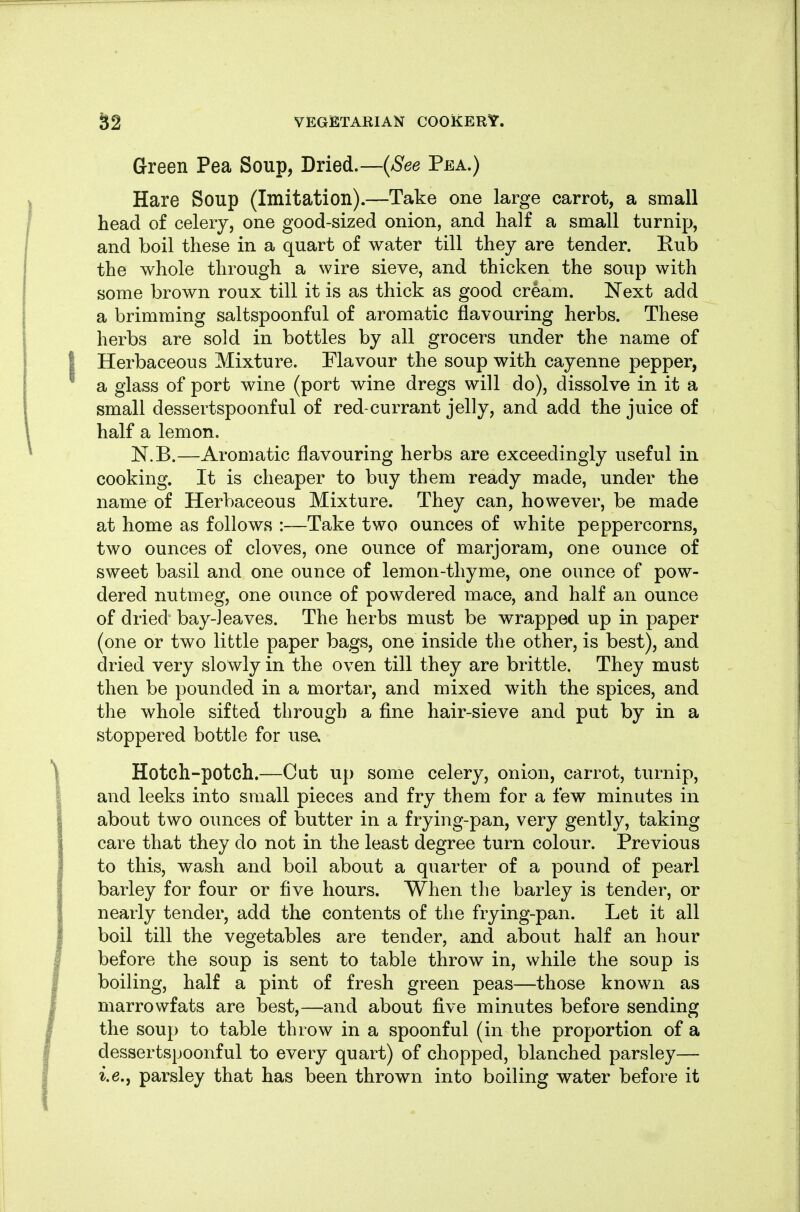 Green Pea Soup, Dried.—{See Pea.) Hare Soup (Imitation).—Take one large carrot, a small head of celery, one good-sized onion, and half a small turnip, and boil these in a quart of water till they are tender. Rub the whole through a wire sieve, and thicken the soup with some brown roux till it is as thick as good cream. ISText add a brimming saltspoonful of aromatic flavouring herbs. These herbs are sold in bottles by all grocers under the name of Herbaceous Mixture. Flavour the soup with cayenne pepper, a glass of port wine (port wine dregs will do), dissolve in it a small dessertspoonful of red-currant jelly, and add the juice of half a lemon. JST.B.—Aromatic flavouring herbs are exceedingly useful in cooking. It is cheaper to buy them ready made, under the name of Herbaceous Mixture. They can, however, be made at home as follows :—Take two ounces of white peppercorns, two ounces of cloves, one ounce of marjoram, one ounce of sweet basil and one ounce of lemon-thyme, one ounce of pow- dered nutmeg, one ounce of powdered mace, and half an ounce of dried bay-leaves. The herbs must be wrapped up in paper (one or two little paper bags, one inside the other, is best), and dried very slowly in the oven till they are brittle. They must then be pounded in a mortar, and mixed with the spices, and the whole sifted through a fine hair-sieve and put by in a stoppered bottle for use. Hotch-potch.—Cut up some celery, onion, carrot, turnip, and leeks into small pieces and fry them for a few minutes in about two ounces of butter in a frying-pan, very gently, taking care that they do not in the least degree turn colour. Previous to this, wash and boil about a quarter of a pound of pearl barley for four or five hours. When the barley is tender, or nearly tender, add the contents of the frying-pan. Let it all boil till the vegetables are tender, and about half an hour before the soup is sent to table throw in, while the soup is boiling, half a pint of fresh green peas—those known as marrowfats are best,—and about five minutes before sending the soup to table throw in a spoonful (in the proportion of a dessertspoonful to every quart) of chopped, blanched parsley— i.e., parsley that has been thrown into boiling water before it