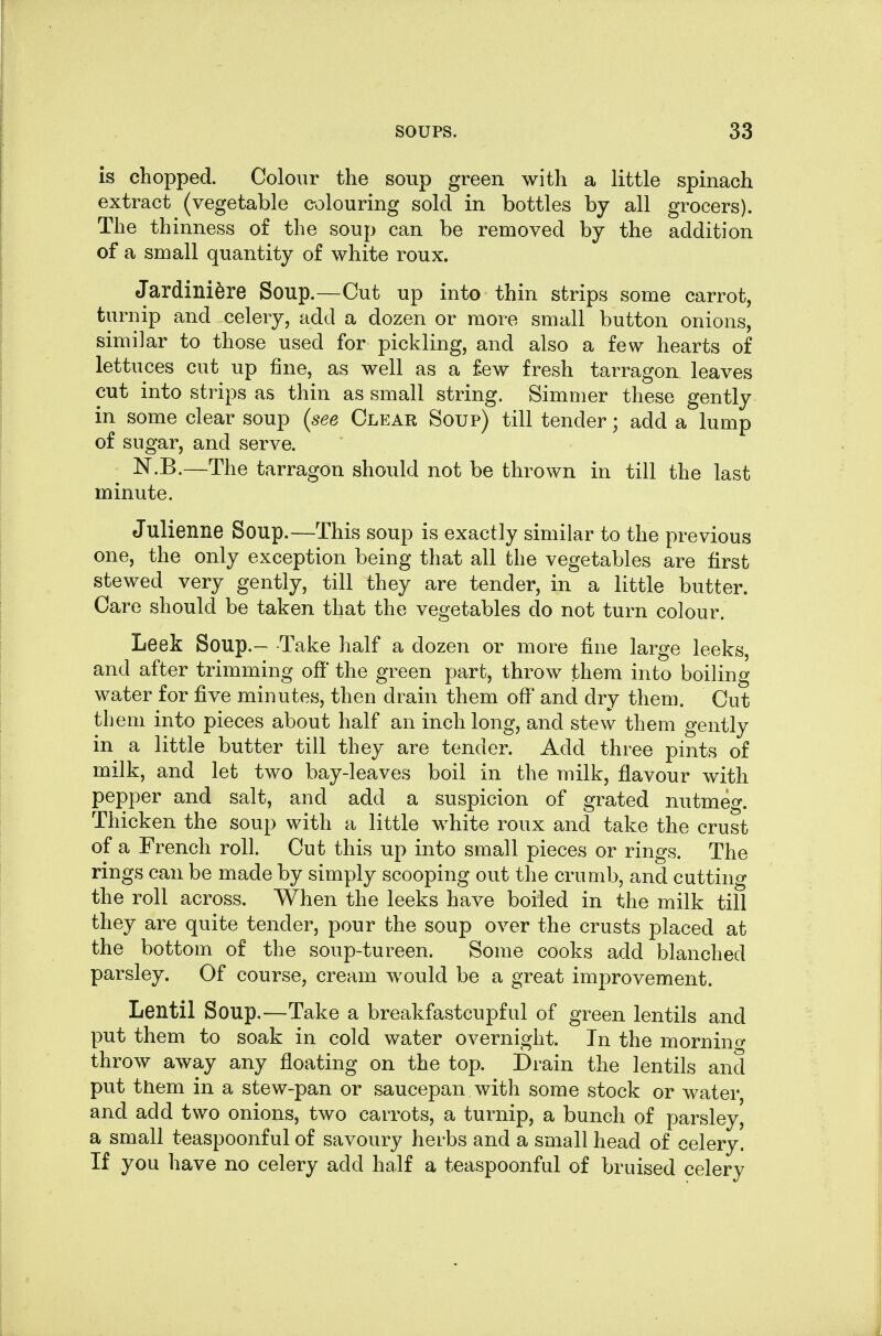 is chopped. Colour the soup green with a little spinach extract (vegetable colouring sold in bottles by all grocers). The thinness of the soup can be removed by the addition of a small quantity of white roux. Jardiniere Soup.—Cut up into thin strips some carrot, turnip and celery, add a dozen or more small button onions, similar to those used for pickling, and also a few hearts of lettuces cut up fine, as well as a few fresh tarragon leaves cut into strips as thin as small string. Simmer these gently in some clear soup {see Clear Soup) till tender; add a lump of sugar, and serve. N.B.—The tarragon should not be thrown in till the last minute. Julienne Soup.—This soup is exactly similar to the previous one, the only exception being that all the vegetables are first stewed very gently, till they are tender, in a little butter. Care should be taken that the vegetables do not turn colour. Leek Soup.— -Take half a dozen or more fine large leeks, and after trimming off the green part, throw them into boiling water for five minutes, then drain them off and dry them. Cut them into pieces about half an inch long, and stew them gently in a little butter till they are tender. Add three pints of milk, and let two bay-leaves boil in the milk, flavour with pepper and salt, and add a suspicion of grated nutmeg. Thicken the soup with a little white roux and take the crust of a French roll. Cut this up into small pieces or rings. The rings can be made by simply scooping out the crumb, and cutting the roll across. When the leeks have boiled in the milk till they are quite tender, pour the soup over the crusts placed at the bottom of the soup-tureen. Some cooks add blanched parsley. Of course, cream would be a great improvement. Lentil Soup,—Take a breakfastcupful of green lentils and put them to soak in cold water overnight. In the mornino- throw away any floating on the top. Drain the lentils and put them in a stew-pan or saucepan with some stock or water and add two onions, two carrots, a turnip, a bunch of parsley, a small teaspoonful of savoury herbs and a small head of celery. If you have no celery add half a teaspoonful of bruised celery