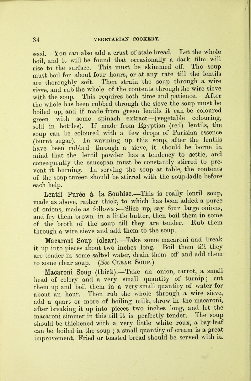 seed. You can also add a crust of stale bread. Let the whole boil, and it will be found that occasionally a dark film will rise to the surface. This must be skimmed off. The soup must boil for about four hours, or at any rate till the lentils are thoroughly soft. Then strain the soup through a wire sieve, and rub the whole of the contents through the wire sieve with the soup. This requires both time and patience. After the whole has been rubbed through the sieve the soup must be boiled up, and if made from green lentils it can be coloured green with some spinach extract—(vegetable colouring, sold in bottles). If made from Egyptian (red) lentils, the soup can be coloured with a few drops of Parisian essence (burnt sugar). In warming up this soup, after the lentils have been rubbed through a sieve, it should be borne in mind that the lentil powder has a tendency to settle, and consequently the saucepan must be constantly stirred to pre- vent it burning. In serving the soup at table, the contents of the soup-tureen should be stirred with the soup-ladle before each help. Lentil Puree i la Soubise.—This is really lentil soup, made as above, rather thick, to which has been added a puree of onions, made as follows:—Slice up, say four large onions, and fry them brown in a little butter, then boil them in some of the broth of the soup till they are tender. Rub them through a wire sieve and add them to the soup. Macaroni Soup (clear).—Take some m.acaroni and break it up into pieces about two inches long. Boil them till they are tender in some salted water, drain them off and add them to some clear soup. {See Clear Soup.) Macaroni Soup (thick).—Take an onion, carrot, a small liead of celery and a very small quantity of turnip; cut them up and boil them in a very small quantity of water for about an hour. Then rub the whole through a wire sieve, add a quart or more of boiling milk, throw in the macaroni, after breaking it up into pieces two inches long, and let the macaroni simmer in this till it is perfectly tender. The soup should be thickened with a very little white roux, a bay-leaf can be boiled in the soup ; a small quantity of cream is a great improvement. Fried or toasted bread should be served with it.